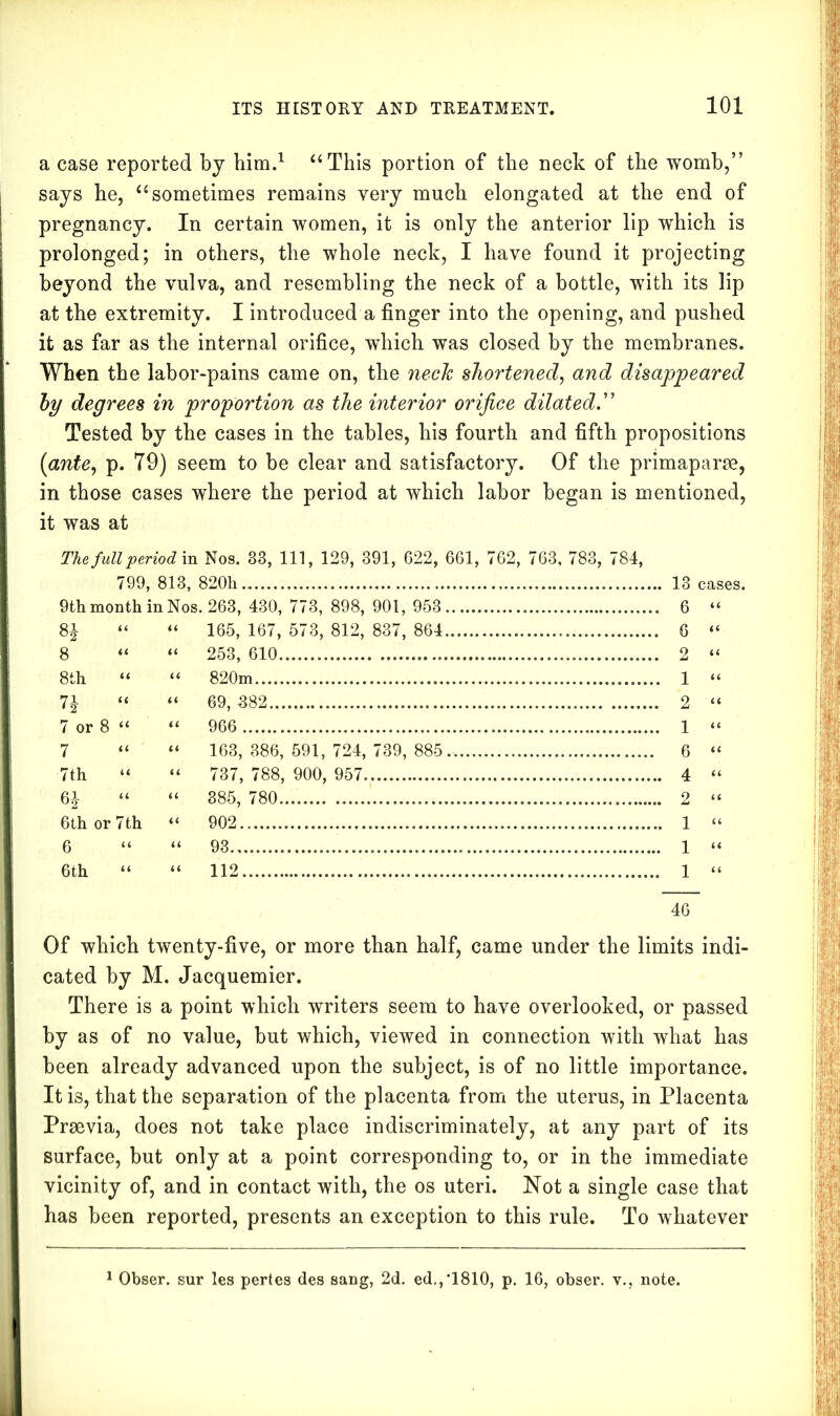 a case reported by him.1 “This portion of the neck of the womb,” says he, “sometimes remains very much elongated at the end of pregnancy. In certain women, it is only the anterior lip which is prolonged; in others, the whole neck, I have found it projecting beyond the vulva, and resembling the neck of a bottle, with its lip at the extremity. I introduced a finger into the opening, and pushed it as far as the internal orifice, which was closed by the membranes. When the labor-pains came on, the neck shortened, and disappeared by degrees in proportion as the interior orifice dilated.” Tested by the cases in the tables, his fourth and fifth propositions (ante, p. T9) seem to be clear and satisfactory. Of the primaparoe, in those cases where the period at which labor began is mentioned, it was at The full period in Nos. 33, 111, 129, 391, 622, 661, 762, 763, 783, 784, 799, 813, 820k 13 cases. 9th month in Nos. 263, 430, 773, 898, 901, 953 6 “ 8J “ “ 165,167,573,812,837,864 6 “ 8 “ “ 253, 610 2 “ 8th “ “ 820m 1 “ 7J “ “ 69, 382 2 “ 7 or 8 “ “ 966 1 “ 7 “ “ 163,386,591,724,739,885. 6 “ 7th “ “ 737, 788, 900, 957 4 “ 6J “ “ 385, 780... 2 “ 6th or 7th “ 902 1 “ 6 “ “ 93 1 “ 6th “ “ 112 1 “ 46 Of which twenty-five, or more than half, came under the limits indi- cated by M. Jacquemier. There is a point which writers seem to have overlooked, or passed by as of no value, but which, viewed in connection with what has been already advanced upon the subject, is of no little importance. It is, that the separation of the placenta from the uterus, in Placenta Praevia, does not take place indiscriminately, at any part of its surface, but only at a point corresponding to, or in the immediate vicinity of, and in contact with, the os uteri. Not a single case that has been reported, presents an exception to this rule. To whatever Obser. sur les pertes des sang, 2d. ed.,'1810, p. 16, obser. v., note.