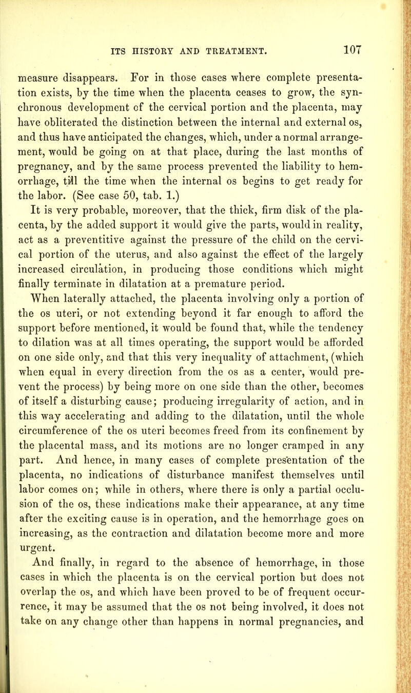 measure disappears. For in those cases where complete presenta- tion exists, by the time when the placenta ceases to grow, the syn- chronous development of the cervical portion and the placenta, may have obliterated the distinction between the internal and external os, and thus have anticipated the changes, which, under a normal arrange- ment, would be going on at that place, during the last months of pregnancy, and by the same process prevented the liability to hem- orrhage, tifll the time when the internal os begins to get ready for the labor. (See case 50, tab. 1.) It is very probable, moreover, that the thick, firm disk of the pla- centa, by the added support it would give the parts, would in reality, act as a preventitive against the pressure of the child on the cervi- cal portion of the uterus, and also against the effect of the largely increased circulation, in producing those conditions which might finally terminate in dilatation at a premature period. When laterally attached, the placenta involving only a portion of the os uteri, or not extending beyond it far enough to afford the support before mentioned, it wTould be found that, while the tendency to dilation was at all times operating, the support would be afforded on one side only, and that this very inequality of attachment, (which when equal in every direction from the os as a center, would pre- vent the process) by being more on one side than the other, becomes of itself a disturbing cause; producing irregularity of action, and in this way accelerating and adding to the dilatation, until the whole circumference of the os uteri becomes freed from its confinement by the placental mass, and its motions are no longer cramped in any part. And hence, in many cases of complete presentation of the placenta, no indications of disturbance manifest themselves until labor comes on; while in others, where there is only a partial occlu- sion of the os, these indications make their appearance, at any time after the exciting cause is in operation, and the hemorrhage goes on increasing, as the contraction and dilatation become more and more urgent. And finally, in regard to the absence of hemorrhage, in those cases in which the placenta is on the cervical portion but does not overlap the os, and which have been proved to be of frequent occur- rence, it may be assumed that the os not being involved, it does not take on any change other than happens in normal pregnancies, and