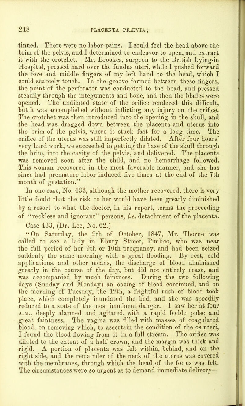 tinned. There were no labor-pains. I could feel the head above the brim of the pelvis, and I determined to endeavor to open, and extract it with the crotchet. Mr. Brookes, surgeon to the British Lying-in Hospital, pressed hard over the fundus uteri, while I pushed forward the fore and middle fingers of my left hand to the head, which I could scarcely touch. In the groove formed between these fingers, the point of the perforator was conducted to the head, and pressed steadily through the integuments and bone, and then the blades were opened. The undilated state of the orifice rendered this difficult, but it was accomplished without inflicting any injury on the orifice. The crotchet was then introduced into the opening in the skull, and the head was dragged down between the placenta and uterus into the brim of the pelvis, where it stuck fast for a long time. The orifice of the uterus was still imperfectly dilated. After four hours’ very hard work, we succeeded in getting the base of the skull through the brim, into the cavity of the pelvis, and delivered. The placenta was removed soon after the child, and no hemorrhage followed. This woman recovered in the most favorable manner, and she has since had premature labor induced five times at the end of the 7th month of gestation.” In one case, No. 483, although the mother recovered, there is very little doubt that the risk to her would have been greatly diminished by a resort to what the doctor, in his report, terms the proceeding of “reckless and ignorant” persons, i.e. detachment of the placenta. Case 433, (Dr. Lee, No. 62.) “On Saturday, the 9th of October, 1847, Mr. Thorne was called to see a lady in Ebury Street, Pimlico, who was near the full period of her 9th or 10th pregnancy, and had been seized suddenly the same morning with a great flooding. By rest, cold applications, and other means, the discharge of blood diminished greatly in the course of the day, but did not entirely cease, and was accompanied by much faintness. During the two following days (Sunday and Monday) an oozing of blood continued, and on the morning of Tuesday, the 12th, a frightful rush of blood took place, which completely inundated the bed, and she was speedily reduced to a state of the most imminent danger. I saw her at four A.M., deeply alarmed and agitated, with a rapid feeble pulse and great faintness. The vagina was filled with masses of coagulated blood, on removing which, to ascertain the condition of the os uteri, I found the blood flowing from it in a full stream. The orifice was dilated to the extent of a half crown, and the margin was thick and rigid. A portion of placenta was felt within, behind, and on the right side, and the remainder of the neck of the uterus was covered with the membranes, through which the head of the foetus was felt. The circumstances were so urgent as to demand immediate delivery—