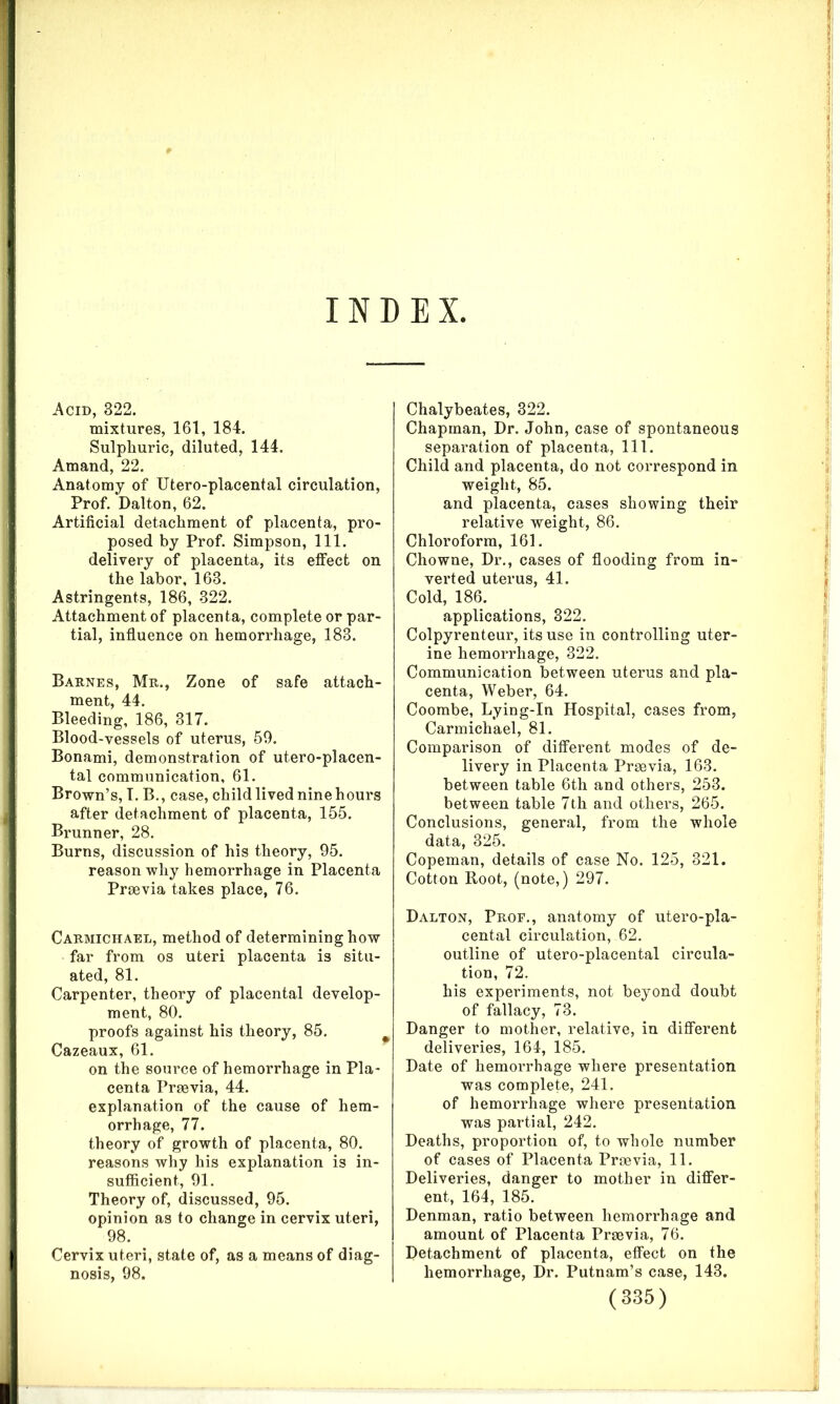 INDEX Acid, 322. mixtures, 161, 184. Sulphuric, diluted, 144. Amand, 22. Anatomy of Utero-placental circulation, Prof. Dalton, 62. Artificial detachment of placenta, pro- posed by Prof. Simpson, 111. delivery of placenta, its effect on the labor, 163. Astringents, 186, 322. Attachment of placenta, complete or par- tial, influence on hemorrhage, 183. Barnes, Mr., Zone of safe attach- ment, 44. Bleeding, 186, 317. Blood-vessels of uterus, 59. Bonami, demonstration of utero-placen- tal communication, 61. Brown’s, I. B., case, child lived nine hours after detachment of placenta, 155. Brunner, 28. Burns, discussion of his theory, 95. reason why hemorrhage in Placenta Praevia takes place, 76. Carmichael, method of determining how far from os uteri placenta is situ- ated, 81. Carpenter, theory of placental develop- ment, 80. proofs against his theory, 85. Cazeaux, 61. on the source of hemorrhage in Pla- centa Praevia, 44. explanation of the cause of hem- orrhage, 77. theory of growth of placenta, 80. reasons why his explanation is in- sufficient, 91. Theory of, discussed, 95. opinion as to change in cervix uteri, 98. Cervix uteri, state of, as a means of diag- nosis, 98. Chalybeates, 322. Chapman, Dr. John, case of spontaneous separation of placenta, 111. Child and placenta, do not correspond in weight, 85. and placenta, cases showing their relative weight, 86. Chloroform, 161. Chowne, Dr., cases of flooding from in- verted uterus, 41. Cold, 186. applications, 322. Colpyrenteur, its use in controlling uter- ine hemorrhage, 322. Communication between uterus and pla- centa, Weber, 64. Coombe, Lying-In Hospital, cases from, Carmichael, 81. Comparison of different modes of de- livery in Placenta Praevia, 163. between table 6th and others, 253. between table 7th and others, 265. Conclusions, general, from the whole data, 325. Copeman, details of case No. 125, 321. Cotton Root, (note,) 297. Dalton, Prop., anatomy of utero-pla- cental circulation, 62. outline of utero-placental circula- tion, 72. his experiments, not beyond doubt of fallacy, 73. Danger to mother, relative, in different deliveries, 164, 185. Date of hemorrhage where presentation was complete, 241. of hemorrhage where presentation was partial, 242. Deaths, proportion of, to whole number of cases of Placenta Praevia, 11. Deliveries, danger to mother in differ- ent, 164, 185. Denman, ratio between hemorrhage and amount of Placenta Praevia, 76. Detachment of placenta, effect on the hemorrhage, Dr. Putnam’s case, 143.