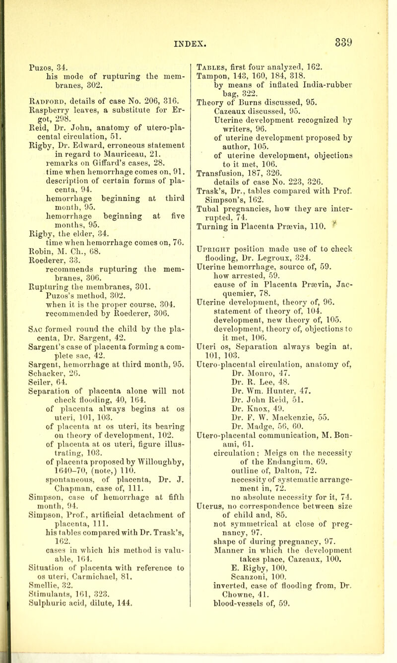 Puzos, 34. his mode of rupturing the mem- branes, 302. Radford, details of case No. 206, 316. Raspberry leaves, a substitute for Er- got, 298. Reid, Dr. John, anatomy of utero-pla- cental circulation, 51. Rigby, Dr. Edward, erroneous statement in regard to Mauriceau, 21. remarks on Giffard’s cases, 28. time when hemorrhage comes on, 91. description of certain forms of pla- centa, 94. hemorrhage beginning at third month, 95. hemorrhage beginning at five months, 95. Rigby, the elder, 34. time when hemorrhage comes on, 76. Robin, M. Ch., 68. Roederer, 33. recommends rupturing the mem- branes, 306. Rupturing the membranes, 301. Puzos’s method, 302. when it is the proper course, 304. recommended by Roederer, 306. Sac formed round the child by the pla- centa, Dr. Sargent, 42. Sargent’s case of placenta forming a com- plete sac, 42. Sargent, hemorrhage at third month, 95. Schacker, 26. Seiler, 64. Separation of placenta alone will not check flooding, 40, 164. of placenta always begins at os uteri, 101, 103. of placenta at os uteri, its bearing on theory of development, 102. of placenta at os uteri, figure illus- trating, 103. of placenta proposed by Willoughby, 1640-70, (note,) 110. spontaneous, of placenta, Dr. J. Chapman, case of, 111. Simpson, case of hemorrhage at fifth month, 94. Simpson, Prof., artificial detachment of placenta, 111. his tables compared with Dr. Trask’s, 162. cases in which his method is valu- able, 164. Situation of placenta with reference to os uteri, Carmichael, 81. Smellie, 32. Stimulants, 161, 323. Sulphuric acid, dilute, 144. Tables, first four analyzed, 162. Tampon, 143, 160, 184, 318. by means of inflated India-rubber bag, 322. Theory of Burns discussed, 95. Cazeaux discussed, 95. Uterine development recognized by writers, 96. of uterine development proposed by author, 105. of uterine development, objections to it met, 106. Transfusion, 187, 326. details of case No. 223, 326. Trask’s, Dr., tables compared with Prof. Simpson’s, 162. Tubal pregnancies, how they are inter- rupted, 74. Turning in Placenta Prsevia, 110. Upright position made use of to check flooding, Dr. Legroux, 324. Uterine hemorrhage, source of, 59. how arrested, 59. cause of in Placenta Praevia, Jac- quemier, 78. Uterine development, theory of, 96. statement of theory of, 104. development, new theory of, 105. development, theory of, objections to it met, 106. Uteri os, Separation always begin at, 101, 103. Utero-placental circulation, anatomy of, Dr. Monro, 47. Dr. R. Lee, 48. Dr. Wm. Hunter, 47. Dr. John Reid, 51. Dr. Knox, 49. Dr. F. W. Mackenzie, 55. Dr. Madge, 56, 60. Utero-placental communication, M. Bon- ami, 61. circulation; Meigs on the necessity of the Endangium, 69. outline of, Dalton, 72. necessity of systematic arrange- ment in, 72. no absolute necessity for it, 74. Uterus, no correspondence between size of child and, 85. not symmetrical at close of preg- nancy, 97. shape of during pregnancy, 97. Manner in which the development takes place, Cazeaux, 100. E. Rigby, 100. Scanzoni, 100. inverted, case of flooding from, Dr. Chowne, 41. blood-vessels of, 59.