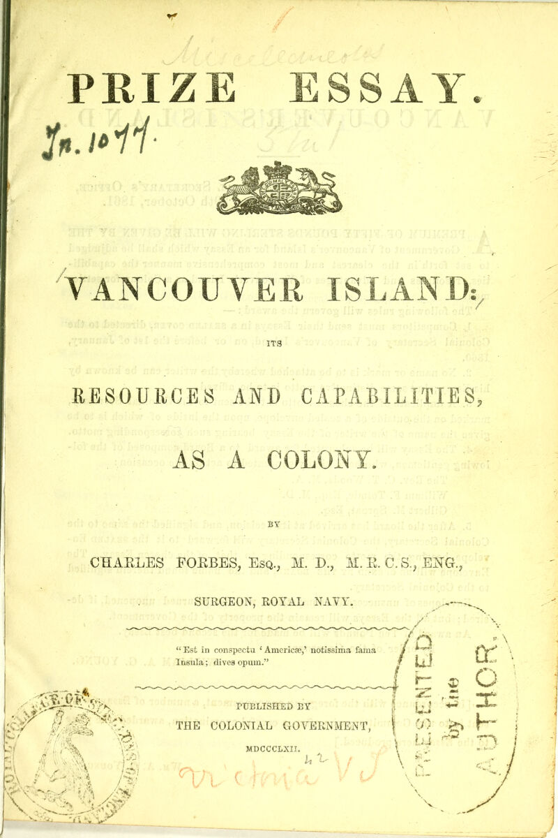 PRIZE ESSAY /■ VANCOUVER ISLAND; / ITS RESOURCES AND CAPABILITIES AS A COLONY. BY CHARLES FORBES, Esq., M. D., M. R. C. S., EJSTG,, SURGEON, ROYAL NAVY. ). f - . . s OA ;■* ♦ iJ, I’fH 5 v A , A; / “ Est In conspectu {Amerlcae,’ notissima fama Insula; dives opum.” PUBLISHED BY THE COLONIAL GOVERNMENT, MDCCCLXII. U V D ID r~ 5 ' r «•* U (/) L.i v \ CT \ o \ X H i j