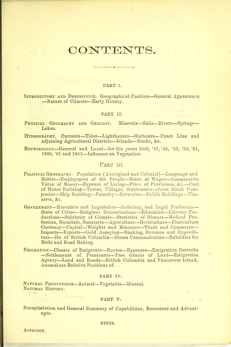 PART 1. Introductory and Descriptive. Geographical Position—General Appearance —Nature of Climate—Early History. PART II. Physical Geography and Geology. Minerals—Soils—Rivers—Springs— Lakes. Hydrography. Currents—Tides—Lighthouses—Harbours—Coast Line and adjoining Agricultural Districts—Islands—Banks, &c. Meteorology—General and Local—for the years 1846, ’47, ’48, ’49, ’50, ’51, 1860, ’61 and 1862—Influence on Vegetation. Tart hi. Political Geography. Population (Aboriginal and Colonial)—-Language and Habits—Employment of the People—Rates of Wages—Comparative Value of Money—Expense of Living—Price of Provisions, &c.—Cost of House Building—Towns, Villages, Settlements—Joint Stock Com- panies—Ship Building—Foundry—Breweries—Public Buildings—The- atres, &c. Government—Executive and Legislative—Judiciary, and Legal Profession— State of Crime—Religious Denominations—Education—Literary Pro- ductions—Salubrity of Climate—Statistics of Disease —Medical Pro- fession, Hospitals, Sanataria—Agriculture—Horticulture—Floriculture Currency—Capital—Weights and Measures—Trade and Commerce- Imports—Exports—Gold Assaying—Banking, Revenue and Expendi- ture—Do of British Columbia—Steam Communication—Subsidies for Mails and Road Making. Emigration—Classes of Emigrants—Routes—Expenses—Emigration Barracks —Settlements of Pensioners—Free Grants of Land—Emigration Agency—Land and Roads—British Columbia and Vancouver Island, Anomalous Relative Positions of. PART IV. Natural Productions—Animal—Vegetable—Mineral. Natural History. ( PART Y. Recapitulation and General Summary of Capabilities, Resources and Advant- ages. Appendix. FINIS.