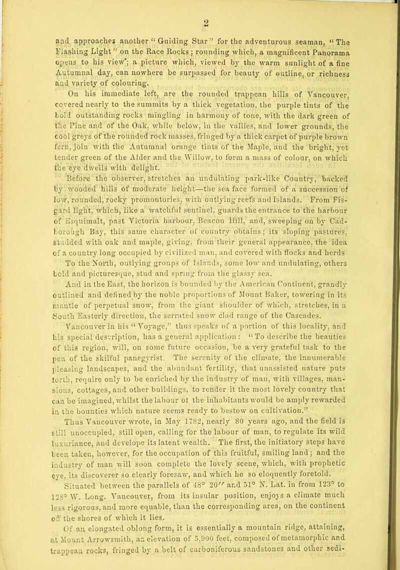 and approaches another “ Guiding Star” for the adventurous seaman, “The Flashing Light ” on the Race Rocks ; rounding which, a magnificent Panorama opens to his view'; a picture which, viewed by the warm sunlight of a fine Autumnal day, can nowhere be surpassed for beauty of outline, or richness and variety of colouring. On his immediate left, are the rounded trappean hills of Vancouver, covered nearly to the summits by a thick vegetation, the purple tints of the bold outstanding rocks mingling in harmony of tone, with the dark green of the Pine and of the Oak. while below, in the vallies, and lower grounds, the cool greys of the rounded rock masses, fringed by a thick carpet of purple brown fern, join with the Autumnal orange tints of the Maple, and the bright, yet tender green of the Alder and the Willow, to form a mass of colour, on which the eye dwells with delight. Before the observer, stretches an undulating park-like Country, backed by wvooded hills of moderate height—the sea face formed of a succession of low, rounded, rocky promontories, with outlying reefs and Islands. From Fis- gard light, which, like a watchful sentinel, guards the entrance to the harbour of Esquimalt, past Victoria harbour, Beacon Hill, and, sweeping on by Cad- borough Bay, this same character of country obtains ; its sloping pastures, Studded with oak and maple, giving, from their general appearance, the idea, of a country long occupied by civilized man, and covered with flocks and herds To the North, outlying groups of Islands, some low and undulating, others bold and picturesque, stud and spring from the glassy sea. And in the East, the horizon is bounded by the American Continent, grandly outlined and defined by the noble proportions of Mount Baker, towering in its mantle of perpetual snow, from the giant shoulder of which, stretches, in a South Easterly direction, the serrated snow clad range of the Cascades. Vancouver in his “ Voyage,” thus speaks of a portion of this locality, and his special description, has a general application : “To describe the beauties of this region, will, on some future occasion, be a very grateful task to the pen of the skilful panegyrist. The serenity of the climate, the innumerable pleasing landscapes, and the abundant fertility, that unassisted nature puts lorth, require only to be enriched by the industry of man, with villages, man- sions, cottages, and other buildings, to render it the most lovely country that can.be imagined, whilst the labour ot the inhabitants would be amply rewarded in the bounties which nature seems ready to bestow on cultivation.” Thus Vancouver wrote, in May 1782, nearly 80 years ago, and the field is still unoccupied, still open, calling for the labour of man, to regulate its wild luxuriance, and develope its latent wealth. The first, the initiatory steps have been taken, however, for the occupation of this fruitful, smiling land; and the industry of man will soon complete the lovely scene, which, with prophetic eye, its discoverer so clearly foresaw, and which he so eloquently foretold. Situated between the parallels of 48° 20 and 51° N. Lat. in from 123° to 128° W. Long. Vancouver, from its insular' position, enjoys a climate much less rigorous, and more equable, than the corresponding area, on the continent off the shores of -which it lies. Of an elongated oblong form, it is essentially a mountain ridge, attaining, at Mount Arrowsmitb, an elevation of 5,900 feet, composed of metamorphic and trappean rocks, fringed by a belt of carboniferous sandstones and other sedi-