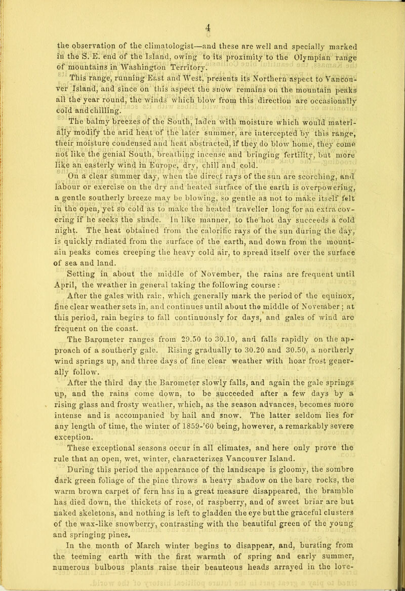 the observation of the climatologist—and these are well and specially marked in the S. E. end of the Island, owing to its proximity to the Olympian range of mountains in Washington Territory. This range, running East and West, presents its Northern aspect to Vancou- ver Island, and since on this aspect the snow remains on the mountain peaks all the year round, the winds which blow from this direction are occasionally cold and chilling. The balmy breezes of the South, laden with moisture which would materi- ally modify the arid heat of the later summer, are intercepted by this range, their moisture condensed and heat abstracted, if they do blow home, they come not like the genial South, breathing incense and bringing fertility, but more like an easterly wind in Europe, dry, chill and cold. On a clear summer day, when the direct rays of the sun are scorching, and labour or exercise on the dry and heated surface of the earth is overpowering, a gentle southerly breeze may be blowing, so gentle as not to make itself f«lt in the open, yet so cold as to make the heated traveller long for an extra cov- ering if he seeks the shade. In like manner, to the hot day succeeds a cold night. The heat obtained from the calorific rays of the sun during the day, is quickly radiated from the surface of the earth, and down from the mount- ain peaks comes creeping the heavy cold air, to spread itself over the surface of sea and land. Setting in about the middle of November, the rains are frequent until April, the weather in general taking the following course : After the gales with rain, which generally mark the period of the equinox, fine clear weather sets in, and continues until about the middle of November ; at this period, rain begins to fall continuously for days, and gales of wind arc frequent on the coast. The Barometer ranges from 29.50 to 30.10, and falls rapidly on the ap- proach of a southerly gale. Rising gradually to 30.20 and 30.50, a northerly wind springs up, and three days of fine clear weather with hoar frost gener- ally follow. After the third day the Barometer slowly falls, and again the gale springs up, and the rains come down, to be succeeded after a few days by a rising glass and frosty weather, which, as the season advances, becomes more intense and is accompanied by hail and snow. The latter seldom lies for any length of time, the winter of 1859-’60 being, however, a remarkably severe exception. These exceptional seasons occur in all climates, and here only prove the rule that an open, wet, winter, characterizes Vancouver Island. During this period the appearance of the landscape is gloomy, the sombre dark green foliage of the pine throws a heavy shadow on the bare rocks, the warm brown carpet of fern has in a great measure disappeared, the bramble has died down, the thickets of rose, of raspberry, and of sweet briar are but naked skeletons, and nothing is left to gladden the eye but the graceful clusters of the wax-like snowberry, contrasting with the beautiful green of the young and springing pines. In the month of March winter begins to disappear, and, bursting from the teeming earth with the first warmth of spring and early summer, numerous bulbous plants raise their beauteous heads arrayed in the love-