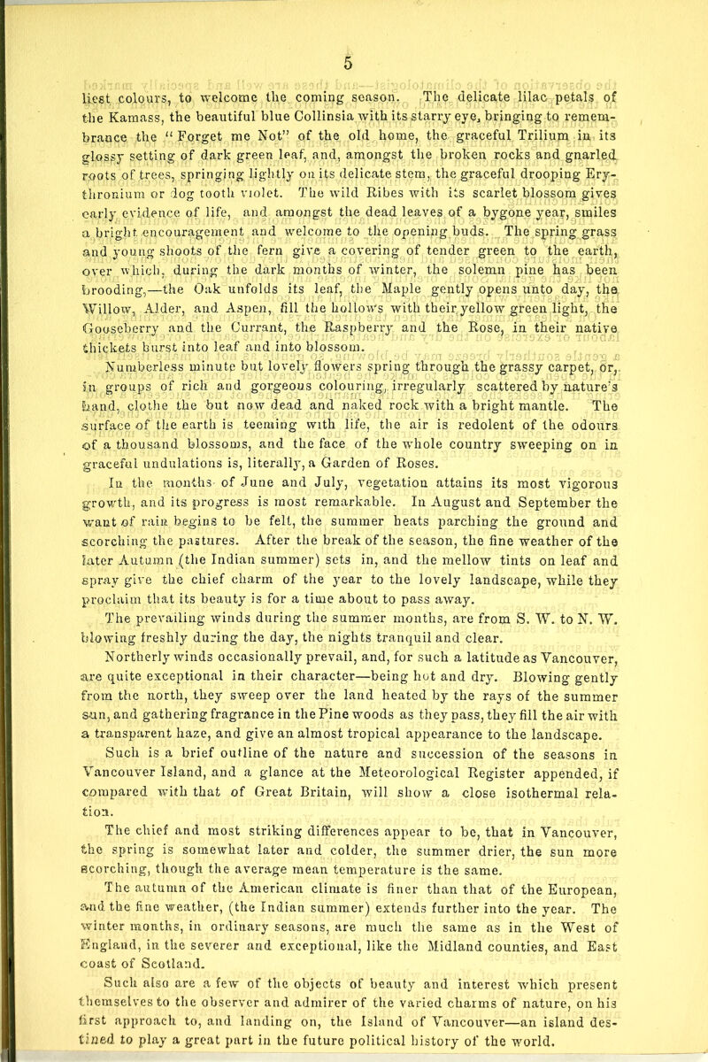 Rest colours, to welcome the coming season. The delicate lilac petals of the Kamass, the beautiful blue Collinsia with its starry eye, bringing to remem- brance the “ Forget me Not” of the old home, the graceful Trilium in its flossy setting of dark green leaf, and, amongst the broken rocks and gnarled roots of trees, springing lightly on its delicate stem, the graceful drooping Ery- fhronium or dog tooth violet. The wild Ribes with its scarlet blossom gives early evidence of life, and amongst the dead leaves of a bygone year, smiles a bright encouragement and welcome to the opening buds. The spring grass and young shoots of the fern give a covering of tender green to the earth, over which, during the dark months of winter, the solemn pine has been ' A . £. >? '■■ JQH brooding,—the Oak unfolds its leaf, the Maple gently opens unto day, the Willow, Alder, and Aspen, fill the hollows with their.yellow green light, the Gooseberry and the Currant, the Raspberry and the Rose, in their native thickets burst into leaf and into blossom. Numberless minute but lovely flowers spring through the grassy carpet, or, in groups of rich and gorgeous colouring, irregularly scattered by natureA band, clothe the but now dead and naked rock with a bright mantle. The .surface of the earth is teensing with life, the air is redolent of the odours of a thousand blossoms, and the face of the whole country sweeping on in graceful undulations is, literal^, a Garden of Roses. In the months- of June and July, vegetation attains its most vigorous growth, and its progress is most remarkable. In August and September the want of rain begins to be felt, the summer heats parching the ground and scorching the pastures. After the break of the season, the fine weather of the later Autumn (the Indian summer) sets in, and the mellow tints on leaf and spray give the chief charm of the year to the lovely landscape, while they proclaim that its beauty is for a time about to pass away. The prevailing winds during the summer months, are from S. W. to N. W. blowing freshly during the day, the nights tranquil and clear. Northerly winds occasionally prevail, and, for such a latitude as Vancouver, axe quite exceptional in their character—being hot and dry. Blowing gently from the north, they sweep over the land heated by the rays of the summer sun, and gathering fragrance in the Pine woods as they pass, they fill the air with a transparent haze, and give an almost tropical appearance to the landscape. Such is a brief outline of the nature and succession of the seasons in Vancouver Island, and a glance at the Meteorological Register appended, if compared with that of Great Britain, will show a close isothermal rela- tion. The chief and most striking differences appear to be, that in Vancouver, the spring is somewhat later and colder, the summer drier, the sun more scorching, though the average mean temperature is the same. The autumn of the American climate is finer than that of the European, and the fine weather, (the Indian summer) extends further into the year. The winter months, in ordinary seasons, are much the same as in the West of England, in the severer and exceptional, like the Midland counties, and East coast of Scotland. Such also are a few of the objects of beauty and interest which present themselves to the observer and admirer of the varied charms of nature, on his first approach to, and landing on, the Island of Vancouver—an island des- tined to play a great part in the future political history of the world.