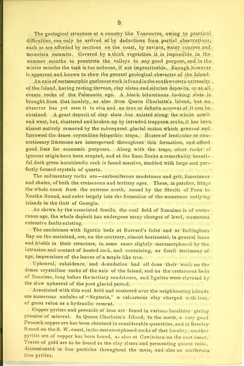 The geological structure ot a country like Vancouver, owing to practical difficulties, can only be arrived at by deductions from partial observations, such as are afforded by sections on the coast, by ravines, water courses and j. J 1 J'jU 19JU0I1 9gOI1 J ,04*19 l IUJ xvJ 1111IJ JJ o JJ JIT* IIi Tv.| u oJ I iJl II // UJJ ^111 J& mountain summits. Covered by a thick vegetation it is impossible in the summer months to penetrate the valleys to any good purpose, and in the winter months the task is too arduous, if not impracticable. Enough however is apparent and known to shew the general geological character of the Island. An axis of metamorphic gnelssose rock is found in the southwestern extremity of the Island, having resting thereon, clay slates and Silurian deposits, o.r at all events rocks of the Paloeozoic age. A black bituminous looking slate is brought from that locality, as also from Queen Charlotte,’s Island, but no observer has yet seen it in situ and no true or definite account of it can be obtained. A great deposit of clay slate has existed along; the wliOilp; §o»:th and west, but, shattered and broken up by intruded trappean rocks,ft has been almost entirely removed by the subsequent glacial action which grooved and furrowed the dense crystalline felspathic traps. Masses of lenticular or con- cretionary limestone are interspersed throughout this formation, and afford good lime for economic purposes. Along with the traps, other rocks of igneous origin have been erupted, and at the Race Rocks a remarkably beauti- ful dark green liornblendic rock is found massive, studded with large and per- fectly formed crystals of quartz. The sedimentary rocks are—carboniferous sandstones and grit, limestones and shales, of both the cretaceous and tertiary ages. These, in patches, fringe the whole coast from the extreme north, round by the Straits of Fuca to Nootka Sound, and enter largely into the formation of the numerous outlying islands in the Cult of Georgia. As shewn by the associated fossils, the coal field of Nanaimo is of creta- ceous age, the whole deposit has undergone many changes of level, numerous extensive faults existing. The sandstones with lignitic beds at Burrard’s Inlet and at Bellingham Bay on the mainland, are, on the contrary, almost horizontal, in general loose and friable in their structure, in some cases slightly metamorphosed by the intrusion and contact of heated rock, and containing, as fossil testimony of age, impressions of tire leaves of a maple like tree. Upheaval, subsidence, and denudation had all done their work on the- dense crystalline rocks of the axis of the Island, and on the cretaceous beds of Nanaimo, long before the tertiary sandstones, and lignites were elevated by the slow upheaval of the post glacial period. Associated with this coal field and scattered over the neighbouring islands are numerous nodules of “ Septaria,’’ a calcareous clay charged with iron, of great value as a hydraulic cement. Copper pyrites and peroxide of iron are found in various localities giving promise of mineral. In Queen Charlotte’s Island, to the north, a very good Peacock copper ore has been obtained in considerable quantities, and at Barclay- Sound on the S. W. coast, in the metamorphosed rocks of that locality, another pyritic ore ot copper has been found, as also at Cowitclmn on the east coast, i iaces of gold are to be found in the clay slates and permeating quartz veins, disseminated in fine particles throughout the mass, and also as auriferous iron pyrites.