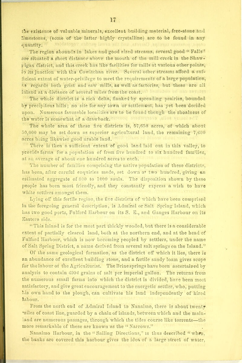 1? the existence of valuable minerals, excellent building material, free-stone and limestones, (some of the latter highly crystalline) are to be found in any quantity. The region abounds in lakes and good sized streams, several good <£ Falls'7 are situated a short distance above the mouth of the mill creek in the Shaw- pigan district, and this creek lias like facilities for mills at various other points, io its junction with the Cowitchan river. Several other streams afford a suf- ficient extent of water-privilege to meet the requirements of a large population, ns regards both grist and saw mills, as well as factories, but these are all inland at a distance of several miles from the coast. The whole district is a rich delta, flanked by spreading prairies, bounded by precipitous Mils'; no site for any town or settlement, has yet been decided upon. Numerous favorable localities are to be found though the shoalness of the water is somewhat of a drawback. The whole area of these five districts is, 57,658 acres, of Which about 50,000 may he set down as superior agricultural land, the remaining 7,600 acres being1 likewise good arable land. There is then a sufficient extent of good land laid out in this valley, to provide farms for a population of from five hundred to six hundred families, at an average of about one hundred acres to each. The number of families comprising the native population of these districts, has been, after careful enquiries made, set down at two hundred, giving an estimated aggregate of 800 to 1000 souls. The disposition shown by these people has been most friendly, and they constantly express a wish to have white settlers amongst them. Lying off this fertile region, the five districts of which have been comprised in the foregoing general description , is Admiral or Salt Spring Island, which has two good ports, Fulford Harbour on its S. E., and Ganges Harbour on its Eastern side. “ This Island is for the most part thickly wooded, hut there is a considerable extent of partially cleared land, both at the northern end, and at the head of Fulford Harbour, which is now becoming peopled by settlers, under the name of Salt Spring District, a name derived from several salt springs on the Island.77 Of the same geological formation, as the district off which it lies, there is an abundance of excellent building stone, and a fertile sandy loam gives scope for thclabour of the Agriculturist. The Brine springs have been ascertained by analysis to contain 4994 grains of salt per imperial gallon. The returns from the numerous small farms into which the district is divided, have been most satisfactory, and give great encouragement to the energetic settler, who, putting his own hand to the plough, can cultivate his land independently of hired labour. From the north end of Admiral Island to Nanaimo, there is about twenty miles of coast line, guarded by a chain of islands, between which and the main- land are numerous passages, through which the tides course like torrents—the more remarkable of these are known as the ££ Narrows.” Nanaimo Harbour, in the <£ Sailing Directions,” is thus described ££wh?n, the banks are covered this harbour gives the idea of a large street of water,