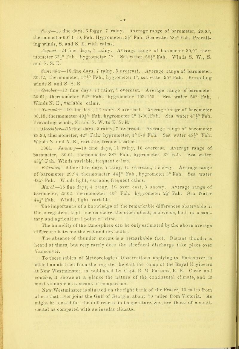 thermometer 60° 1-10, Fall. Hygrometer, 3}° Fall. Sea water 58Fall. Prevail- ing winds, S. and S. E. with calms. August—24 fine days, 7 rainy. Average range of barometer 30,01, ther- mometer 634° Fall., hygrometer 1°. Sea water 58^° Fab. Winds S. W., S. and S. S. E. September—18 fine days, 7 rainy, 5 overcast. Average range of barometer, 30.12, thermometer, 574° Fall., hygrometer 1°, sea water 55° Fah. Prevailing winds S. and S. S. E. October—13 fine days, 11 rainy, 7 overcast. Average range of barometer 30.01, thermometer 54° Fall., hygrometer 103-155. Sea water 50° Fah. Winds N. E., variable, calms. November—10 fine days, 12 rainy, 8 overcast. Average range of barometer 30.18, thermometer 494° Fab. hygrometer 1° 1-30, Fah. Sea water 474° Fah. Prevailing winds, N. and S. W. to E. S. E. December—15 fine days, 9 rainy, 7 overcast. Average range of barometer 39.96,, thermometer, 42° Fah. hygrometer, 1° 5-6 Fah. Sea water 45-|° Fah. Winds X. and N. E., variable, frequent calms. 1861. January—10 tine days, 11 rainy, 10 overcast. Average range of barometer, 30.01, thermometer 38° Fall., hygrometer, 3° Fah. Sea water- 4340 Fah. Winds variable, frequent calms. February—9 fine clear days, 7 rainy, 11 overcast, 1 snowy. Average range of barometer 29.94, thermometer 44-|° Fah , hygrometer 3° Fah. Sea water 434° Fah. Winds light, variable, frequent calms. March—15 fine days, 4 rainy, 19 over cast, 3 snowy. Average range of barometer, 25.02, thermometer 46° Fah. hygrometer 2^° Fah. Sea Water 444° Fah. Winds, light, variable. The importance of a knowledge of the remarkable differences observable in these registers, kept, one on shore, the other afloat, is obvious, both in a sani- tary and agricultural point of view. The humidity of the atmosphere can be only estimated fey the above average difference between the wet and dry bulbs. The absence of thunder storms is a remarkable fact. Distant thunder is heard at times, but very rarely does the electrical discharge take place over Vancouver. To these tables of Meteorological Observations applying to Yanconver, is added an abstract from the register kept at the camp of the Royal Engineers at New Westminster, a3 published by Capt. R. M. Parsons, R. E. Clear and concise, it shows at a glance the nature of the continental climate, and is most valuable as a means of comparison. New Westminster is situated on the right bank of the Fraser, 15 miles from where that river joins the Gulf of Georgia, about 70 miles from Victoria. As might be looked for, the differences in temperature, &c., are those of a conti- nental as compared with an insular climate.