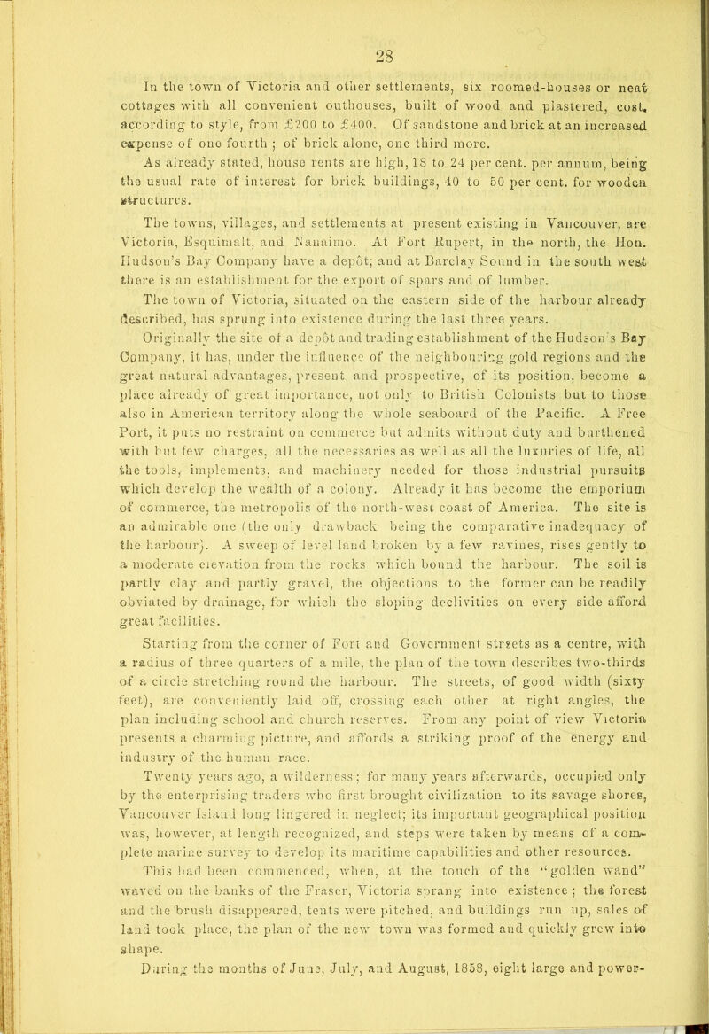 In the town of Victoria and other settlements, six roomed-houses or neat cottages with all convenient outhouses, built of wood and plastered, cost, according to style, from £200 to £400. Of sandstone and brick at an increased expense of ouo fourth ; of brick alone, one third more. As already stated, house rents are high, 18 to 24 per cent, per annum, being the usual rate of interest for brick buildings, 40 to 50 per cent, for wooden structures. The towns, villages, and settlements at present existing in Vancouver, are Victoria, Esquimau, and Nanaimo. At Fort Rupert, in the north, the Hon. Hudson’s Bay Company have a depot; and at Barclay Sound in the south west there is an establishment for the export of spars and of lumber. The town of Victoria, situated on the eastern side of the harbour already described, has sprung into existence during the last three years. Originally the site of a depot and trading establishment of the Hudson’s Bay Company, it has, under the influence of the neighbouring gold regions and the great natural advantages, present and prospective, of its position, become a place already of great importance, not only to British Colonists but to those also in American territory along the whole seaboard of the Pacific. A Free Port, it puts no restraint on commerce but admits without duty and burthened with but few charges, all the necessaries as well as all the luxuries of life, all the tools,- implements, and machinery needed for those industrial pursuits which develop the wealth of a colony. Already it has become the emporium of commerce, the metropolis of the north-west coast of America. The site is an admirable one (the only drawback being the comparative inadequacy of the harbour). A sweep of level land broken by a few ravines, rises gently to a moderate elevation from the rocks which bound the harbour. The soil is partly clay and partly gravel, the objections to the former can be readily obviated by drainage, for which the sloping declivities on every side afford great facilities. Starting from the corner of Fort and Government streets as a centre, with a radius of three quarters of a mile, the plan of the town describes two-thirds of a circle stretching round the harbour. The streets, of good width (sixty feet), are conveniently laid off, crossing each other at right angles, the plan including school and church reserves. From any point of view Victoria presents a charming picture, and affords a striking proof of the energy and industry of the human race. Twenty years ago, a wilderness; for many years afterwards, occupied only by the enterprising traders who first brought civilization to its savage shores, Vancouver Island long lingered in neglect; its important geographical position was, however, at length recognized, and steps were taken by means of a com- plete marine survey to develop its maritime capabilities and other resources. This had been commenced, when, at the touch of the “golden wand’’' waved on the banks of the Fraser, Victoria sprang into existence ; the forest and the brush disappeared, tents were pitched, and buildings run up, sales of land took place, the plan of the new town was formed and quickly grew into shape. During the months of June, July, and August, 1858, eight largo and power-