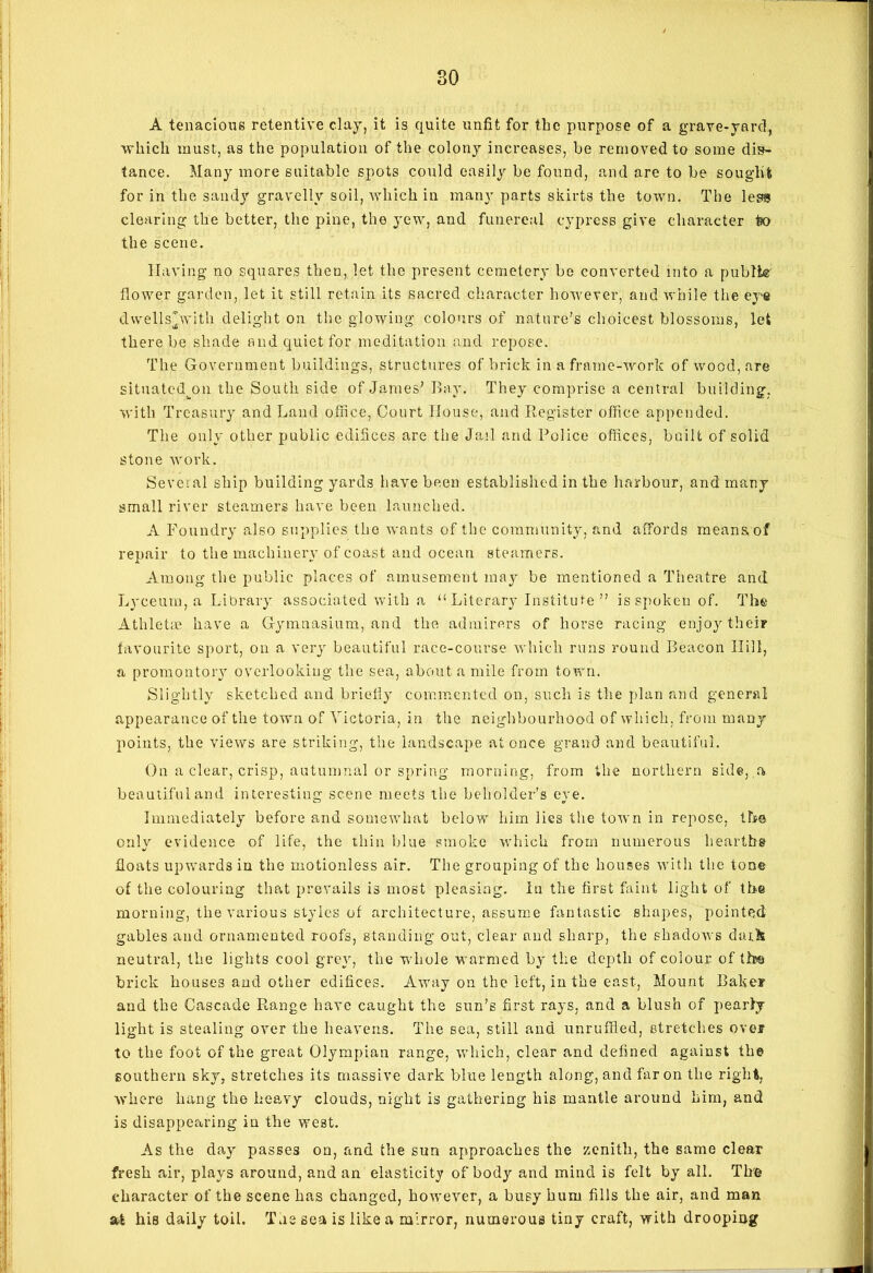 A tenacious retentive clay, it is quite unfit for the purpose of a grave-yard, which must, as the population of the colony increases, be removed to some dis- tance. Many more suitable spots could easily be found, and are to be sought for in the sandy gravelly soil, which in many parts skirts the town. The less clearing the better, the pine, the yew, and funereal cypress give character to the scene. Having no squares then, let the present cemetery be converted into a public flower garden, let it still retain its sacred character however, and while the eye dvvells’with delight on the glowing colours of nature’s choicest blossoms, let there be shade and quiet for meditation and repose. The Government buildings, structures of brick in a frame-work of wood, are situatcdjni the South side of James’ Bay. They comprise a central building, with Treasury and Land office, Court House, and Register office appended. The only other public edifices are the Jail and Police offices, built of solid stone work. Several ship building yards have been established in the harbour, and many small river steamers have been launched. A Foundry also supplies the wants of the community, and affords means of repair to the machinery of coast and ocean steamers. Among the public places of amusement may be mentioned a Theatre and Lyceum, a Library associated with a “ Literary Institute ” is spoken of. The Athletae have a Gymnasium, and the admirers of horse racing enjoy their favourite sport, on a very beautiful race-course which runs round Beacon Hill, a promontory overlooking the sea, about a mile from town. Slightly sketched and briefly commented on, such is the plan and general appearance of the town of Victoria, in the neighbourhood of which, from many points, the views are striking, the landscape at once grand and beautiful. On a clear, crisp, autumnal or spring morning, from the northern side, a beautiful and interesting scene meets the beholder’s eye. Immediately before and somewhat below him lies the town in repose, the only evidence of life, the thin blue smoke which from numerous hearths floats upwards in the motionless air. The grouping of the houses with the ton© of the colouring that prevails is most pleasing. In the first faint light of the morning, the various styles of architecture, assume fantastic shapes, pointed gables and ornamented roofs, standing out, clear and sharp, the shadows dark neutral, the lights cool grey, the whole warmed by tlie depth of colour of the brick houses and other edifices. Away on the left, in the east, Mount Baker and the Cascade Range have caught the sun’s first rays, and a blush of pearly light is stealing over the heavens. The sea, still aud unruffled, stretches over to the foot of the great Olympian range, which, clear and defined against the southern sky, stretches its massive dark blue length along, and far on the right, where hang the heavy clouds, night is gathering his mantle around him, and is disappearing in the west. As the day passes on, and the sun approaches the zenith, the same clear fresh air, plays around, and an elasticity of body and mind is felt by all. Tire character of the scene has changed, however, a busy hum fills the air, and man stfc his daily toil. The sea is like a mirror, numerous tiny craft, with drooping