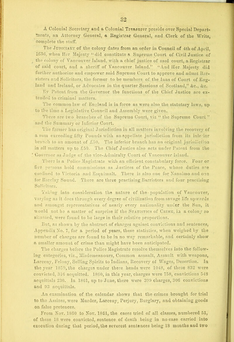 A Colonial Secretary and a Colonial Treasurer preside over Special Depart- ments, an Attorney General, a Registrar General, and Clerk of the Writs, complete the staff. The Judiciary of the colony dates from an order in Council of 4th of April, 1S36, when Her Majesty “ clid constitute a Supreme Court of Civil Justice of the colony of Vancouver Island, with a chief justice of said court, a Registrar of said court, and a sheriff of Vancouver Island.” “And Her Majesty did further authorize and empower said Supreme Court to approve and admit Bar- risters and Solicitors, the former to be members of the Inns of Court of Eno- land and Ireland, or Advocates in the quarter Sessions of Scotland,'’ &c., &c. By Patent from the Governor the functions of the Chief Justice are ex- tended to criminal matters. The common law of England is in force ns were also the statutary laws, up to the time a Legislative Council and Assembly were given. There are two branches of the Supreme Court, viz “ the Supreme Court” and the Summary or Inferior Court. The former has original Jurisdiction in all matters involving the recovery of a sum exceeding fifty Pounds with an appellate jurisdiction from its inte -ior branch to an amount of £50. The inferior branch has an original jurisdiction in all matters up to £50. The Chief Justice also acts under Patent from the ' Governor as Judge of the vice-Admiralty Court of Vancouver Island. There is a Police Magistrate with an efficient constabulary force. Four or fire persons hold commissions as Justices of the Peace, whose duties a’re confined to Victoria and Esquimalt. There is also one for Nanaimo and one for Barcl ay S ound. There are three practising Barristers and four practising Solicitors. Takbig into consideration the nature of the population of Vancouver, varying as it does through every degree of civilization from savage life upwards and amongst representatives of nearly every nationality under the Sun, it would not be a matter of surprise if the Statistics of Crime, in a colony so situated, were found to be large in their relative proportions. But, as shown by the abstract of charges against convictions and sentences, Appendix No. 7, for a period of years, these statistics, when weighed by the number of charges are found to be in no way remarkable, and certainly show a smaller amount of crime than might have been anticipated. The charges before the Police Magistrate resolve themselves into the follow- ing categories, viz., Misdemeanours, Common assault, Assault with weapons, Larceny, Felony, Selling Spirits to Indians, Recovery of Wages, Desertion. In the year 1859,,the charges under these heads were 1048, of these 832 were convicted, 31G acquitted. 1860, in this year, charges were 758, canvictions 548 acquittals 230. In 1861, up to June, there were 399 charges, 306 convictions and 93 acquittals. An examination of the calendar shows that the crimes brought for trial to the Assizes, were Murder, Larceny, Perjury, Burglary, and obtaining goods on false pretences. From Nov. I860 to Nov. 18G1, the cases tried of all classes, numbered 51, of these 18 were convicted, sentence of death being in no case carried into execution during that period, the severest sentences being 18 months and two