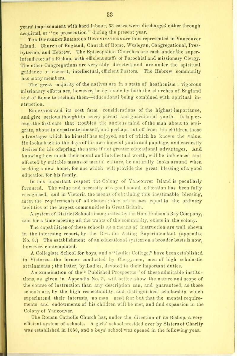 years’ imprisonment with hard labour, 33 cases were discharged either through acquittal, or “ no prosecution ” during the present year. The Different Religious Denominations are thus represented in Vancouver Island. Church of England, Church of Rome, Wesleyan, Congregational, Pres- byterian, and Hebrew. The Episcopalian Churches are each under the super- intendance of a Bishop, with efficient staffs of Parochial and missionary Clergy. The other Congregations are very ably directed, and are under the spiritual guidance of earnest, intellectual, efficient Pastors. The Hebrew community has many members. The great majority of the natives are in a state of heathenism ; vigorous missionary efforts are, however, being made by both the churches of England and of Rome to reclaim them—educational being combined with spiritual in- struction. Education and its cost form considerations of the highest importance, and give serious thought to every parent and guardian of youth. It is p er- haps the first care that troubles the anxious mind of the man about to emi- grate, about to expatriate himself, and perhaps cut off from his children those advantages which he himself has enjoyed, and of which he knows the value. He looks back to the days of his own hopeful youth and pupilage, and earnestly desires for his offspring, the same if not greater educational advantages. And knowing how much their moral and intellectual worth, will be influenced and affected by suitable means of mental culture, he naturally looks around when seeking a new home, for one which will provide the great blessing of a good education for his family. In this important respect the Colony of Vancouver Island is peculiarly favoured. The value and necessity of a good sound education has been fully recognised, and in Victoria the means of obtaining this inestimable blessing, meet the requirements of all classes ; they are in fact equal to the ordinary facilities of the largest communities in Great Britain. A system of District Schools inaugurated by the Hon.Hudson’s Bay Company, and for a time meeting all the wants of the community, exists in the colony. The capabilities of these schools as a means of instruction are well shewn in the interesing report, by the Rev. the Acting Superintendant (appendix Ho. 8.) The establishment of an educational system on a broader basis is now, however, contemplated. A Collegiate School for boys, and a “ Ladies College,” have been established in Victoria—the former conducted by Clergymen, men of high scholastic attainments ; the latter, by Ladies, devoted to their important duties. An examination of the “ Published Prospectus ” of these admirable institu- tions, as given in Appendix No. 9, will better show the nature and scope of the course of instruction than any description can, and guaranteed, as these schools are, by the high respectability, and distinguished scholarship which superintend their interests, no man need fear but that the mental require- ments and endowments of his children will be met, and find expansion in the Colony of Vancouver. The Roman Catholic Church has, under the direction of its Bishop, a very efficient system of schools. A girls’ school presided over by Sisters of Charity was established in 1858, and a boys’ school was opened in the following year.