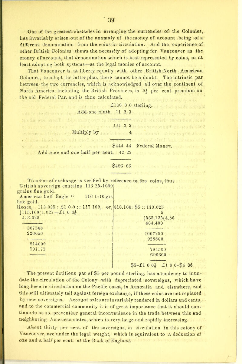 One of the greatest obstacles in arranging the currencies of the Colonies, has invariably arisen out of the anomaly of the money of account being of a different denomination from the coins in circulation. And the experience of other British Colonies shews the necessity of adopting for Vancouver as the money of account, that denomination which is best represented by coins, or at least adopting both systems—as the legal monies of account. That Vancouver is at liberty equally w ith other British North American Colonies, to adopt the latter plan, there cannot be a doubt. The intrinsic par between the two currencies, which is acknowledged all over the continent of North America, including the British Provinces, is 9£ per cent, premium on the old Federal Par. and is thus calculated. £100 0 0 sterling. Add one ninth 11 2 3 111 2 3 Multiply by 4 $444 44 Federal Money. Add nine and one half per cent. 42 22 $4.80 66 This Par of exchange is verified by reference to the coins, thug British sovereign contains 113 25-1000 grains fine gold. 116 1-I0grs American half Eagle il fine gold. Hence, 11-3-025 : £L 0 O ) 115.100(1.027—£l 0 6A 113.025 117 100, or. 307500 226050 11-6.100: $5 :: 113.025 5 )565.125(4.86 ‘464.400 314600 791175 1007250 928800 784500 696600 $5-£l 0 £10 0-$4 86 The present fictitious par of $5 per pound sterling, has a tendency to inun- date the circulation of the Colony with depreciated sovereigns, which have long been in circulation on the Pacific coast, in Australia and elsewhere, and this will ultimately tell against foreign exchange, if these coins are not replaced by new sovereigns. Account sales are invariably rendered in dollars and cents, and to the commercial community it is of great importance that it should con- tinue to be so, preventing general inconvenience in the trade between this and neighboring American states, which is very large and rapidly increasing. About thirty per cent, of the sovereigns, in circulation in this colony of Vancouver, are under the legal weight, which is equivalent to a deduction of on e and a half per cent, at the Bank of England.