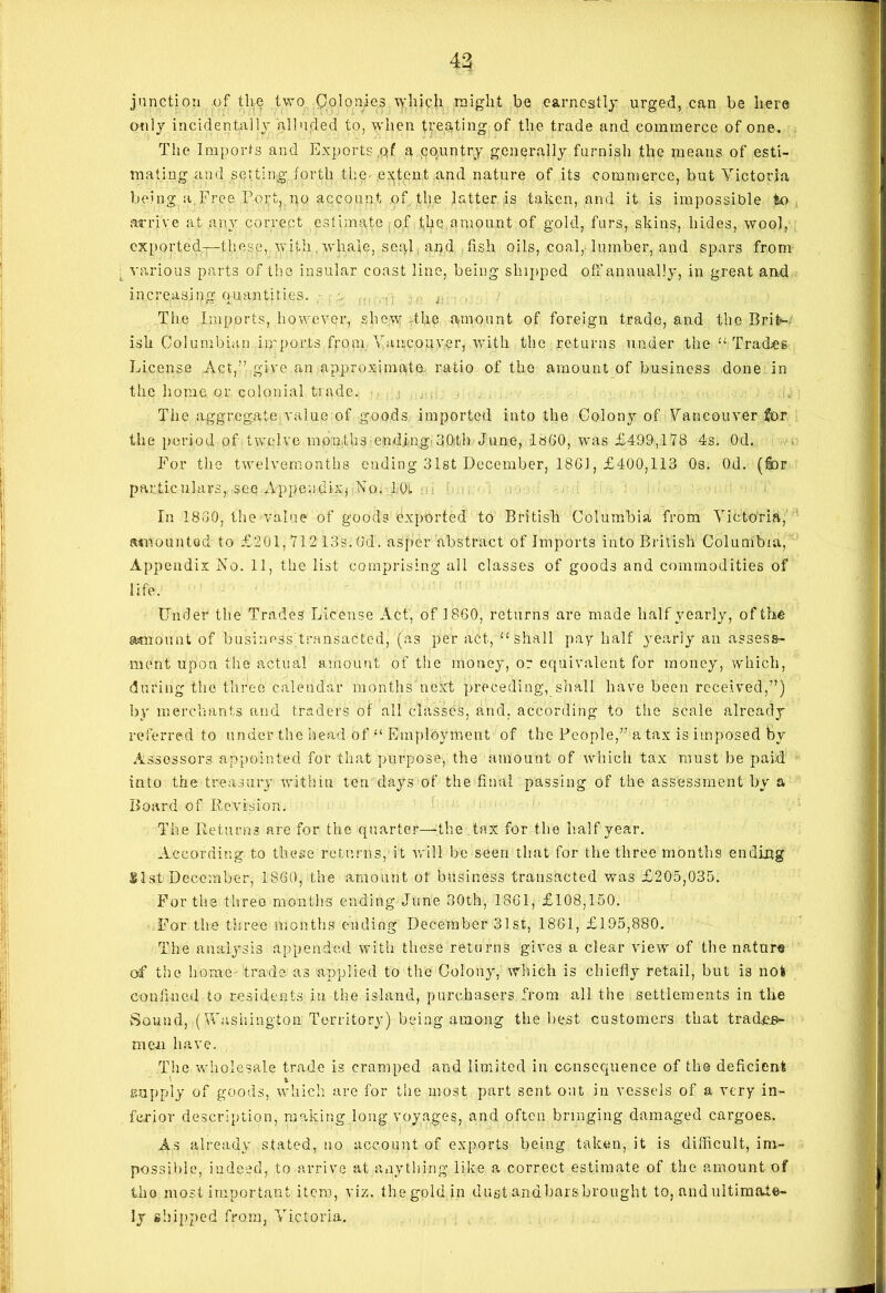 43 junction of the two Colonies which might be earnestly urged, can be here only incidentally alluded to, when treating of the trade and commerce of one. The Imports and Exports ,qf a country generally furnish the means of esti- mating and setting forth the extent and nature of its commerce, but Victoria being a Free Port, no account of the latter is taken, and it is impossible to arrive at any correct estimate of the amount of gold, furs, skins, hides, wool, exported—these, with , whale, seal and fish oils, coal, lumber, and spars from various parts of the insular coast line, being shipped off annually, in great anff . increasing quantities. . . The Imports, however, shew the amount of foreign trade, and the Brit- ish Columbian ip'ports from Vancouver, with the returns under the “ Trade® License Act,” give an approximate ratio of the amount of business done in the home or colonial trade. ,q > The aggregate value of goods imported into the Colony of Vancouver fjor the period of twelve months ending-30,th June, I860, was £499,178 4s. Od. For the twelvemonths ending 31st December, 18GJ, £400,113 Os. Od. (fbr particulars, see Appendix^ Vo. 1-Oi. In 1860, the value of goods exported to British Columbia from Victoria, amounted to £201, 712 13s. (M. asper abstract of Imports into British Columbia, Appendix No. 11, the list comprising all classes of goods and commodities of life. Under the Trades License Act, of 1860, returns are made half yearly, of the amount of business Tran sac ted, (as per act, “shall pay half yearly an assess- ment upon the actual amount of the money, or equivalent for money, which, during the three calendar months next preceding, shall have been received,”) by merchants and traders of all classes, and, according to the scale already referred to under the head of “ Employment of the People,” a tax is imposed by Assessors appointed for that purpose, the amount of which tax must be paid' into the treasury within ten days of the final passing of the assessment by a Board of Revision. The Returns are for the quarter—the tax for the half year. According to these returns, it will be seen that for the three months endipg gist December, I860, the amount ot business transacted was £205,035. For the three months ending June 30th, 1861, £108,150. For the three months ending December 31st, 1861, £195,880. The analysis appended with these returns gives a clear view of the nature of the home trade as applied to the Colony, which is chiefly retail, but is not confined to residents in the island, purchasers from all the settlements in the Sound, (Washington Territory) being among the best customers that trades- men have. The wholesale trade is cramped and limited in consequence of the deficient • & supply of goods, which are for the most part sent out in vessels of a very in- ferior description, making long voyages, and often bringing damaged cargoes. As already stated, no account of exports being taken, it is difficult, im- possible, indeed, to arrive at anything like a correct estimate of the amount of the most important item, viz. thegold in dust andbarsbrought to, and ultimate- ly shipped from, Victoria.