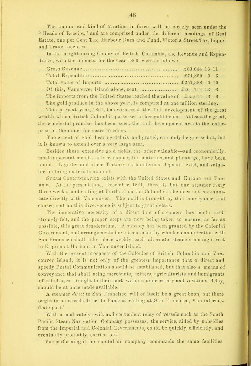 The amount and kind of taxation in force will be clearly seen under the “ Heads of Receipt,7'’ and are comprised under the different headings of Real Estate, one per Cent Tax, Harbour Dues and Fund, Victoria Street Tax, Liquor and Trade Licenses. In the neighbouring Colony of British Columbia, the Revenue and Expen- diture, with the imports, for the rear I860, were as follow : Gross Revenue £83,044 1G 11 Total Expenditure £71,859 9 6 Total value of Imports £257,3S8 0 10 Of this, Vancouver Island alone, sent £201,712 13 6 The Imports from the United States reached the value of £55,674 16 6 The gold produce in the above year, is computed at one million sterling. This present year, 1861, has witnessed the full development of the great wealth which British Columbia possesses in her gold fields. At least the great, the wonderful promise has been seen, the full development awaits the enter- prise of the miner for years to come. The extent of gold bearing debris and gravel, can only be guessed at, but it is known to extend over a very large area. Besides these extensive gold fields, the other valuable—and economically, most important metals—silver, copper, tin, platinum, and plumbago, have been found. Lignites and other Tertiary carboniferous deposits exist, and valua- ble building materials abound. Steam Communication exists with the United States and Europe via Pan- ama. At the present time, December, 1861, there is but one steamer every three weeks, and calling at Portland on the Columbia, she does not communi- cate directly with Vancouver. The mail is brought by this conveyance, and consequent on this divergence is subject to great delays. The imperative necessity of a direct line of steamers has made itself strongly felt, and the proper steps are notv being taken to ensure, as far as possible, this great desideratum. A subsidy has been granted by the Colonial Government, and arrangements have been made by which communication with San Francisco shall take place weekly, each alternate steamer coming direct to Esquimalt Harbour in Vancouver Island. With the present prospects of the Colonies of British Columbia and Van- couver Island, it is not only of the greatest importance that a direct and speedy Postal Communication should be established, but that also a means of conveyance that shall oring merchants, miners, agriculturists and immigrants of all classes straight to their port without unnecessary and vexatious delay, should be at once made available. A steamer direct to San Francisco will of itself be a great boon, but there ought to be vessels direct to Panama calling at San Francisco, ‘‘an interme- diate port.77 With a moderately swift and convenient relay of vessels such as the South Pacific Steam Navigation Company possesses, the service, aided by subsidies from the Imperial and Colonial Governments, could be quickly, efficiently, and eventually profitably, carried out. For performing it, no capital or company commands the same facilities