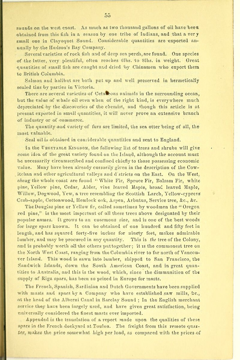 soun&s on the west coast. As much as two thousand gallons of oil have bee®, obtained from this fish in a season by one tribe of Indians, and that a very small one in Clayoquet Sound. Considerable quantities are exported an- nually by the Hudson’s Bay Company. Several varieties of rock fish and of deep sea perdh, are found. One species of the latter, very plentiful, often reaches Gibs, to 81bs. in weight. Great quantities of small fish are caught and dried ’by Chinamen who export them to British Columbia. Salmon and halibut are both part up and well preserved in hermetically sealed tins by parties in Victoria. There are several varieties of Cetafctous animals in the surrounding ocean, hut the value of whale oil even when of the right kind, is everywhere much depreciated hy tlm-discoveries of the chemist, and though this article is at present exported in small quantities, it will never prove an extensive branch of industry or of commerce. The quantity-and variety of furs are limited, tiie sea otter'being of all, the most valuable. Seal oil.is obtained in considerable quantities and sent to England. In the Vegetable Kingdom, the following list of trees and shrubs will give some idea of the great variety found on the Island, although the account must be necessarily circumscribed and confined chiefly to those possessing economic value. Many have been already cursorily given in the description of the Cow- itchan and other agricultural valleys and districts on the East. On the West,, along the whole coast are found u White Fir, Spruce Fir, Balsam Fir, white pine, Yellow pine, Cedar, Alder, vine leaved Maple, broad leaved Maple, Willow, Dogwood, Yew, a tree resembling the Scottish Larch, Yellow-cypress' Crab-apple, Cottonwood, Hemlock oak, Aspen, Arbutus, Service tree, &c., &c. The Douglas pine or Yellow fir, called sometimes by woodmen the “ Oregon red pine,’7 is the most important of all these trees above designated by their popular names. It grows to an enormous size, and is one of the best woods for large spars known. It can %c obtained of one hundred and fifty feet in length, and has squared forty-five inches for ninety feet, radices admirable lumber, and may be procured in any quantity. This is the tree of the Colony., and is probably worth all the others puttogeiher' it is the commonest tree on the North West Coast, ranging from the Columbia river to far north of Vancou- ver Island. This wood is sawn into lumber, shipped to San Francisco, the Sandwich Islands, down the South American Coast, and in great quan- tities to Australia, and this is the wood, which, since the dimrriunation of the supply of Riga spars, has been so prized In Europe for masts. The French, Spanish, Sardinian and Dutch Governments have been supplied with masts and spars by a Company who have established saw mills, •fee., at the head of the Alberni Canal in Barclay Sound ; In the English merchant service they have been largely used, and have given great satisfaction, being universally considered the finest masts ever imported. Appended is the translation of a report made upon the qualities of these spars in the French dockyard at Toulon. The freight from this remote qtiar- makes the price .somewhat high per load, as compared with the prices -of