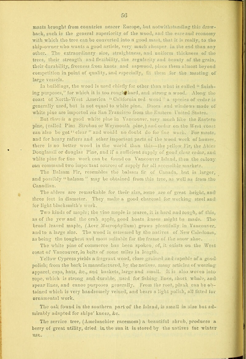 masts brought, from countries nearer Europe, but notwithstanding this draw- back, such is the general superiority of the wood, and the ease'and economy with which the tree can be converted into a good mast, that it is really, to the ship-owner who wants a good article, very much cheaper in the end than any other. The extraordinary size, straightness, and uniform thickness of the trees, their strength and flexibility, the regularity and beauty of the grain, their durability, freeness from knots and sapwooci, place them almost beyond competition in point of quality, and especially, fit them for the masting of large vessels* In buildings, the wood is used chiefly for other than what is called u finish- ing purposes,’r for which it is too roughf hard, and strong a wood. Along the coast of North-West America “ California red wood ” a species o-f cedar is generally used, but is not equal to white pine. Doors and windows made of white pine are imported via San Francisco from the Eastern United States. Rut- there is a good white pine in Vancouver, Tory much like the Eastern pine, (called Pins Strohus or Weymouth pine,) and cedar on the West coast can also be got u~ clear  arid would no doubt do for fine work* For masts, and for heavy rafters and other important parts of the wood work of houses, there is no better wood in the world than this—the yellow Fir, the Abies Dougl&ssii or domglas Pine, and if a sufficient supply of good clear cedar, and white pine for fine work can he found on Vancouver Island, then the colony ©an command two- important sources of supply for all accessible markets* The Balsam Fir, resembles the balsam fir of Canada, but is larger, and possibly u balsam n may bo obtained from this tree, as. well as from the Canadian. The alders are remarkable for their size, some are of great height, ancf three feet in diameter. They maker, good charcoal' for working- steel and for light blacksmith’s work. Two kinds of maple; the vine maple is scarce, it is hard and tough, of this, as of the yew and the crab ap-pl'e, good boats knees might be made. The broad leaved maple, (Acer Macrophylium) grows plentifully in Tanconver, and to a large size. The wood is esteemed by the natives of New Caledonia, as being the toughest and most suitable for the frame of the snow shoe. The white pine of commerce has been spoken, of, it exists eta the West coast of Vancouver, inj belts of some miles in length* Yellow Cypress yields a fragrant wood, close grained and capable of a good polish; from the bark is manufactured, by the natives, many articles of wearing- apparel, caps, hats, Ac., and baskets, large and small. It is also woven into rope, which is strong and durable, used for fishing lines, short whale, and spear lines, and canoe purposes generally. From the root, plank can he ob- tained which is very handsomely veined, and bears a light polish, all fitted for ornamental work. The oak found in the southern part-of the Island, is small in si ate but ad- mirably adapted for ships’ knees, &c. The service tree, (Amclanchier racemosa) a beautiful shrub, produces a berry of great utility, dried in. the sun it is stored by the natives for win tear nse*.