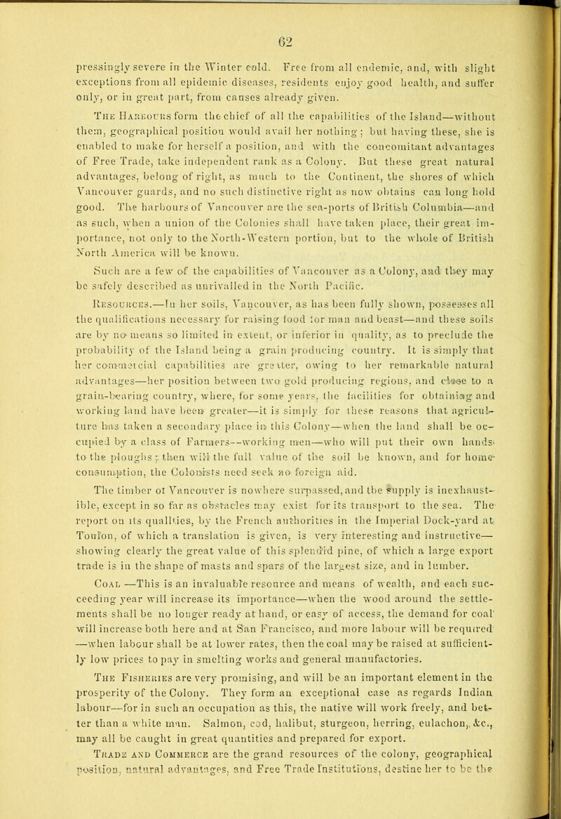pressingly severe in the Winter e-old. Free from all endemic, and, with slight exceptions from all epidemic diseases, residents enjoy good health, and suffer only, or in great part, from causes already given. The Harbours form the chief of all the capabilities of the Island—without them, geographical position would avail her nothing; but having these, she is enabled to make for herself a position, and with the concomitant advantages of Free Trade, take independent rank as a Colony. Bu.t these great natural advantages, belong of right, as much to the Continent, the shores of which Vancouver guards, and no such distinctive right as now obtains can long hold good. The harbours of Vancouver are the sea-ports of British Columbia—and as such, when a union of the Colonies shall have taken place,, their great im- portance, not only to the North-Western portion, but to the whole of British North America will be known. Such are a few of the capabilities of Vancouver as a Colony, and they may be safely described as unrivalled in the North Pacific. Resources.—In her soils, Vancouver, as has been fully shown, possesses all the qualifications necessary for raising food for man and beast—and these soils are by no> means so limited in- extent, or inferior in quality, as to preclude the probability of the Island being a grain producing country. It is simply that her commeicial capabilities are greater, owing to her remarkable natural advantages—her position between two gold producing regions, and close to a grain-bearing country, where, for some years, the facilities for obtaining and working land have been greater—it is simply for these reasons that agricul- ture has- taken a secondary place in this Colony—when the land shall be oc- cupied by a class of Faruiers--working men—who will put their own hands- to the ploughs then will the full value of the soil be known, and for home- consumption, the Colonists need seek no foreign aid. The timber ot Vancouver is nowhere surpassed, and tbe supply is inexhaust- ible, except in so far as obstacles may exist for its transport to the sea. The report on its qualities, by the French authorities in the Imperial Dock-yard at Toulon, of which a translation is given, is very interesting and instructive— showing clearly the great value of this splendid pine, of which a large export trade is in the shape of masts and spars of the largest size, and in lumber. Coal —This is an in valuable resource and means of wealth, and each suc- ceeding year will increase its Importance—when the wood around the settle- ments shall be no longer ready at hand, or easy of access, the demand for coal will increase both here and at San Francisco, and more labour will be required —when labour shall be at lower rates, then the coal maybe raised at sufficient- ly low prices to pay in smelting works and general manufactories. The Fisheries are very promising, and will be an important element in the prosperity of the Colony. They form an exceptional case as regards Indian labour—for in such an occupation as this, the native will work freely, and bet- ter than a white man. Salmon, cod, halibut, sturgeon, herring, eulachon,. Ac., may all be caught in great quantities and prepared for export. Trade and Commerce are the grand resources of the colony, geographical position, natural advantages, and Free Trade Institutions, destine her to be the