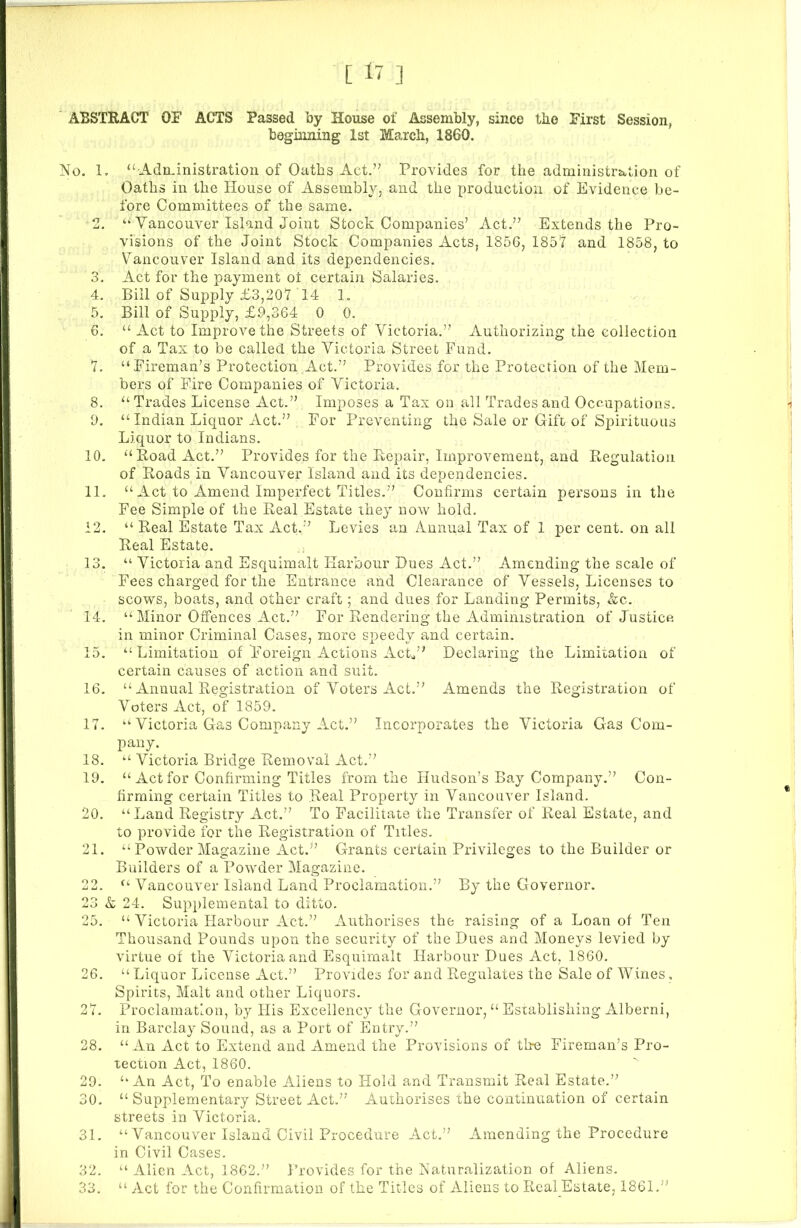 CO to to bo to to to to ABSTRACT OF ACTS Passed by House of Assembly, since the First Session, beginning 1st March, 1860. Oaths in the House of Assembly, and the production of Evidence be- fore Committees of the same. 2. “ Vancouver Island Joint Stock Companies’ Act.” Extends the Pro- visions of the Joint Stock Companies Acts, 185G, 1857 and 1858, to Vancouver Island and its dependencies. 3. Act for the payment ot certain Salaries. 4. Bill of Supply £3,207 14 1. 5. Bill of Supply, £.9,364 0 0. 6. “ Act to Improve the Streets of Victoria.” Authorizing the collection of a Tax to be called the Victoria Street Fund. 7. “Fireman’s Protection Act.” Provides for the Protection of the Mem- bers of Fire Companies of Victoria. 8. “ Trades License Act.” Imposes a Tax on all Trades and Occupations. 0. “ Indian Liquor Act.” For Preventing the Sale or Gift of Spirituous Liquor to Indians. 10. “Road Act.” Provides for the Repair, Improvement, and Regulation of Roads in Vancouver Island and its dependencies. 11. “ Act to Amend Imperfect Titles.” Confirms certain persons in the Fee Simple of the Real Estate they now hold. 12. “ Real Estate Tax Act.” Levies an Annual Tax of I per cent, on all Real Estate. 13. “ Victoria and Esquimalt Harbour Dues Act.” Amending the scale of Fees charged for the Entrance and Clearance of Vessels, Licenses to scows, boats, and other craft; and dues for Landing Permits, &c. 14. “Minor Offences Act.” For Rendering the Administration of Justice in minor Criminal Cases, more speedy and certain. 15. “Limitation of Foreign Actions Act,” Declaring the Limitation of certain causes of action and suit. 16. “ Annual Registration of Voters Act.” Amends the Registration of Voters Act, of 1859. 17. “ Victoria Gas Company Act.” Incorporates the Victoria Gas Com- pany. 18. “ Victoria Bridge Removal Act.” 19. “Act for Confirming Titles from the Hudson’s Bay Company.” Con- firming certain Titles to Real Property in Vancouver Island. 20. “Land Registry Act.” To Facilitate the Transfer of Real Estate, and to provide for the Registration of Titles. 21. “ Powder Magazine Act.” Grants certain Privileges to the Builder or Builders of a Powder Magazine. 2. “ Vancouver Island Land Proclamation.” By the Governor. 3 & 24. Supplemental to ditto. 5. “ Victoria Harbour Act.” Authorises the raising of a Loan of Ten Thousand Pounds upon the security of the Dues and Moneys levied by virtue of the Victoria and Esquimalt Harbour Dues Act, 1860. 6. “ Liquor License Act.” Provides for and Regulates the Sale of Wines, Spirits, Malt and other Liquors. 7. Proclamation, by His Excellency the Governor,“Establishing Alberni, in Barclay Sound, as a Port of Entry.” 8. “An Act to Extend and Amend the Provisions of tire Fireman’s Pro- tection Act, 1860. 9. “An Act, To enable Aliens to Hold and Transmit Real Estate.” 0. “ Supplementary Street Act.” Authorises the continuation of certain streets in Victoria. 31. “ Vancouver Island Civil Procedure Act.” Amending the Procedure in Civil Cases. 32. “ Alien Act, 1862.” Provides for the Naturalization of Aliens. 33. “ Act for the Confirmation of the Titles of Aliens to Real Estate, 1861,”