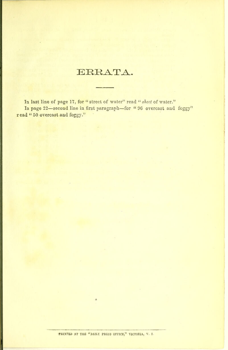 ERRATA In last line of page 17, for u street of water’7 read u sheet of water.” In page 22—second line in first paragraph—for “ 96 overcast and foggy” read u 50 overcast and foggy.” 9 ■PRINTED AT THE “DAILY PRESS OFFICE,’5 VICTORIA, V, I-