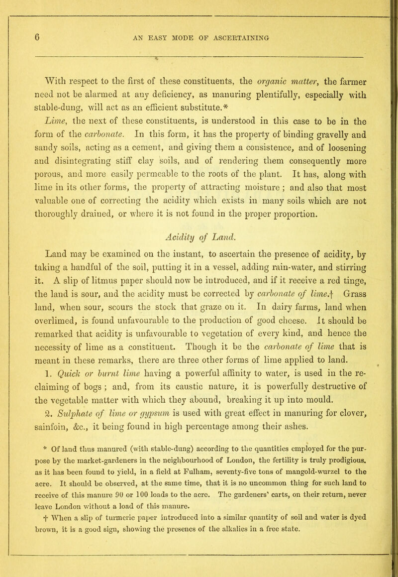 With respect to the first of these constituents, the organic matter, the farmer need not be alarmed at any deficiency, as manuring plentifully, especially with stable-dung, will act as an efficient substitute.* Lime, the next of these constituents, is understood in this case to be in the form of the carbonate. In this form, it has the property of binding gravelly and sandy soils, acting as a cement, and giving them a consistence, and of loosening and disintegrating stiff clay soils, and of rendering them consequently more porous, and more easily permeable to the roots of the plant. It has, along with lime in its other forms, the property of attracting moisture ; and also that most valuable one of correcting the acidity which exists in many soils which are not thoroughly drained, or where it is not found in the proper proportion. Acidity of Land. Land may be examined on the instant, to ascertain the presence of acidity, by taking a handful of the soil, putting it in a vessel, adding rain-water, and stirring it. A slip of litmus paper should now be introduced, and if it receive a red tinge, the land is sour, and the acidity must be corrected by carbonate of limef Grass land, when sour, scours the stock that graze on it. In dairy farms, land when overlimed, is found unfavourable to the production of good cheese. It should be remarked that acidity is unfavourable to vegetation of every kind, and hence the necessity of lime as a constituent. Though it be the carbonate of lime that is meant in these remarks, there are three other forms of lime applied to land. 1. Quick or burnt lime having a powerful affinity to water, is used in the re- claiming of bogs ; and, from its caustic nature, it is powerfully destructive of the vegetable matter with which they abound, breaking it up into mould. 2. Sulphate of lime or gypsum is used with great effect in manuring for clover, sainfoin, &c., it being found in high percentage among their ashes. * Of land thus manured (with stable-dung) according to the quantities employed for the pur- pose by the market-gardeners in the neighbourhood of London, the fertility is truly prodigious, as it has been found to yield, in a field at Fulham, seventy-five tons of mangold-wurzel to the acre. It should be observed, at the same time, that it is no uncommon thing for such land to receive of this manure 90 or 100 loads to the acre. The gardeners’ carts, on their return, never leave London without a load of this manure. •f- When a slip of turmeric paper introduced into a similar qnantity of soil and water is dyed brown, it is a good sign, showing the presencs of the alkalies in a free state.