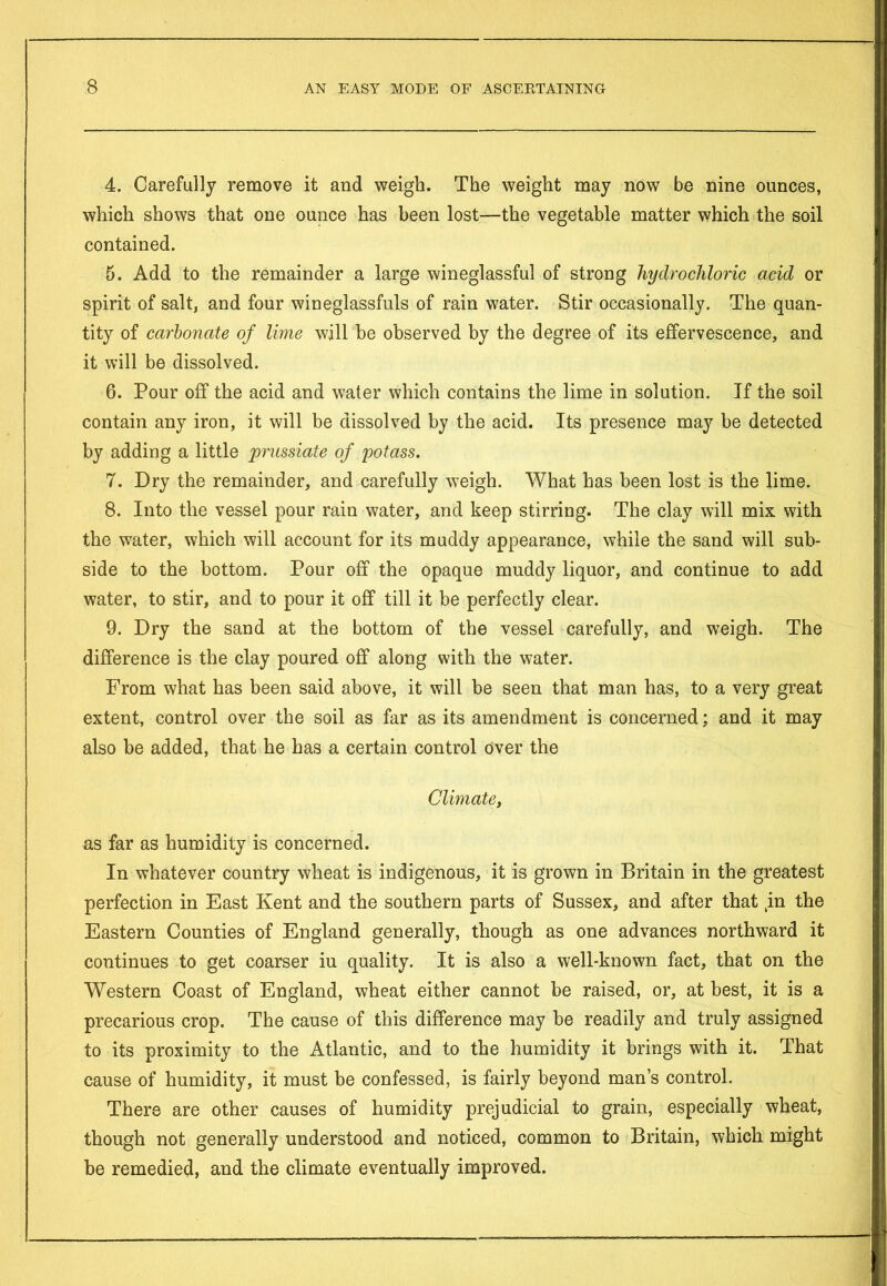 4. Carefully remove it and weigh. The weight may now be nine ounces, which shows that one ounce has been lost—the vegetable matter which the soil contained. 5. Add to the remainder a large wineglassful of strong hydrochloric acid or spirit of salt, and four wineglassfuls of rain water. Stir occasionally. The quan- tity of carbonate of lime will be observed by the degree of its effervescence, and it will be dissolved. 6. Pour off the acid and water which contains the lime in solution. If the soil contain any iron, it will be dissolved by the acid. Its presence may be detected by adding a little prussiate of potass. 7. Dry the remainder, and carefully weigh. What has been lost is the lime. 8. Into the vessel pour rain water, and keep stirring. The clay will mix with the water, which will account for its muddy appearance, while the sand will sub- side to the bottom. Pour off the opaque muddy liquor, and continue to add water, to stir, and to pour it off till it be perfectly clear. 9. Dry the sand at the bottom of the vessel carefully, and weigh. The difference is the clay poured off along with the water. From what has been said above, it will be seen that man has, to a very great extent, control over the soil as far as its amendment is concerned; and it may also be added, that he has a certain control over the Climate, as far as humidity is concerned. In whatever country wheat is indigenous, it is grown in Britain in the greatest perfection in East Kent and the southern parts of Sussex, and after that in the Eastern Counties of England generally, though as one advances northward it continues to get coarser iu quality. It is also a well-known fact, that on the Western Coast of England, wheat either cannot be raised, or, at best, it is a precarious crop. The cause of this difference may he readily and truly assigned to its proximity to the Atlantic, and to the humidity it brings with it. That cause of humidity, it must be confessed, is fairly beyond man’s control. There are other causes of humidity prejudicial to grain, especially wheat, though not generally understood and noticed, common to Britain, which might be remedied, and the climate eventually improved.