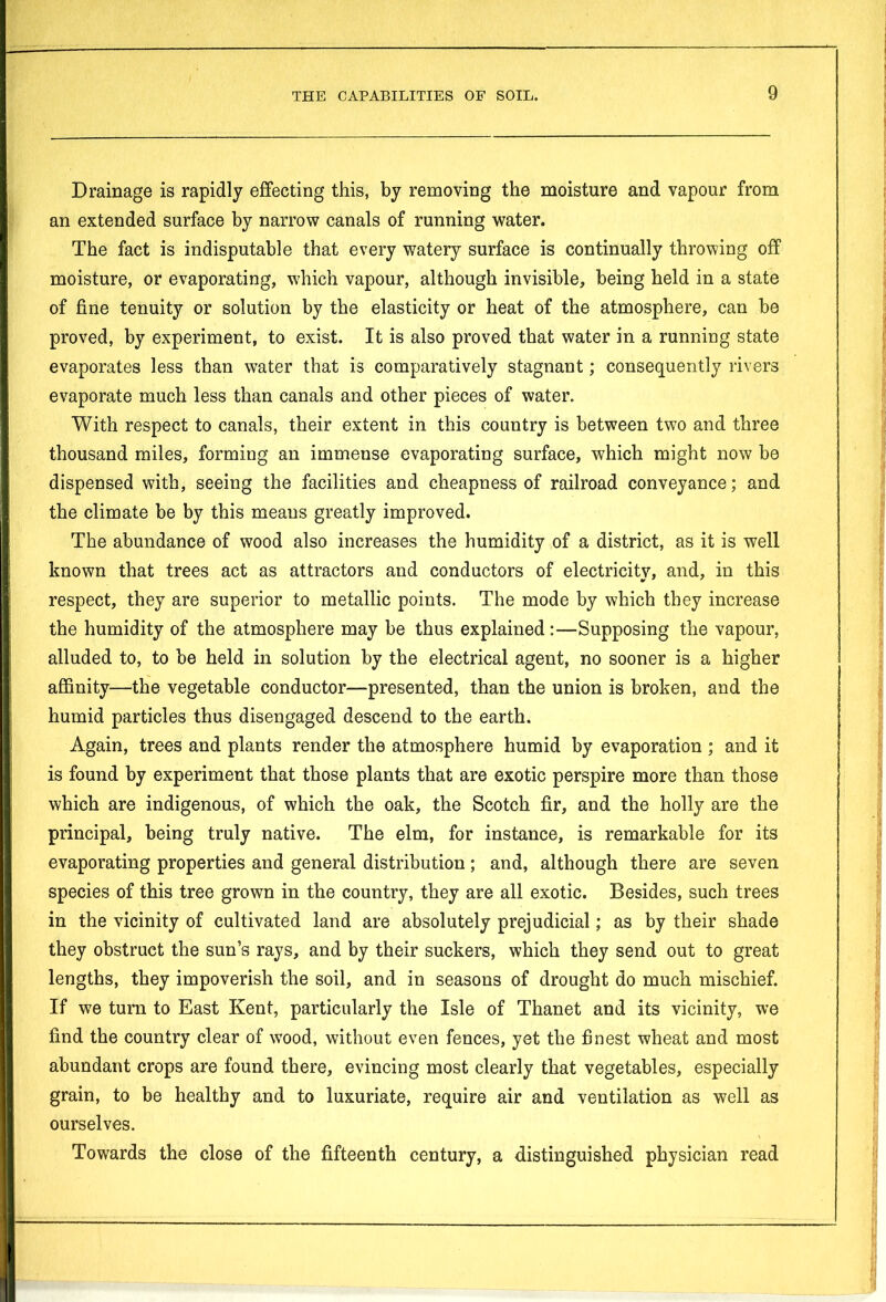 Drainage is rapidly effecting this, by removing the moisture and vapour from an extended surface by narrow canals of running water. The fact is indisputable that every watery surface is continually throwing off moisture, or evaporating, which vapour, although invisible, being held in a state of fine tenuity or solution by the elasticity or heat of the atmosphere, can be proved, by experiment, to exist. It is also proved that water in a running state evaporates less than water that is comparatively stagnant; consequently rivers evaporate much less than canals and other pieces of water. With respect to canals, their extent in this country is between two and three thousand miles, forming an immense evaporating surface, which might now be dispensed with, seeing the facilities and cheapness of railroad conveyance; and the climate be by this means greatly improved. The abundance of wood also increases the humidity of a district, as it is well known that trees act as attractors and conductors of electricity, and, in this respect, they are superior to metallic points. The mode by which they increase the humidity of the atmosphere may be thus explained :—Supposing the vapour, alluded to, to be held in solution by the electrical agent, no sooner is a higher affinity—the vegetable conductor—presented, than the union is broken, and the humid particles thus disengaged descend to the earth. Again, trees and plants render the atmosphere humid by evaporation ; and it is found by experiment that those plants that are exotic perspire more than those which are indigenous, of which the oak, the Scotch fir, and the holly are the principal, being truly native. The elm, for instance, is remarkable for its evaporating properties and general distribution ; and, although there are seven species of this tree grown in the country, they are all exotic. Besides, such trees in the vicinity of cultivated land are absolutely prejudicial; as by their shade they obstruct the sun’s rays, and by their suckers, which they send out to great lengths, they impoverish the soil, and in seasons of drought do much mischief. If we turn to East Kent, particularly the Isle of Thanet and its vicinity, we find the country clear of wood, without even fences, yet the finest wheat and most abundant crops are found there, evincing most clearly that vegetables, especially grain, to be healthy and to luxuriate, require air and ventilation as well as ourselves. Towards the close of the fifteenth century, a distinguished physician read