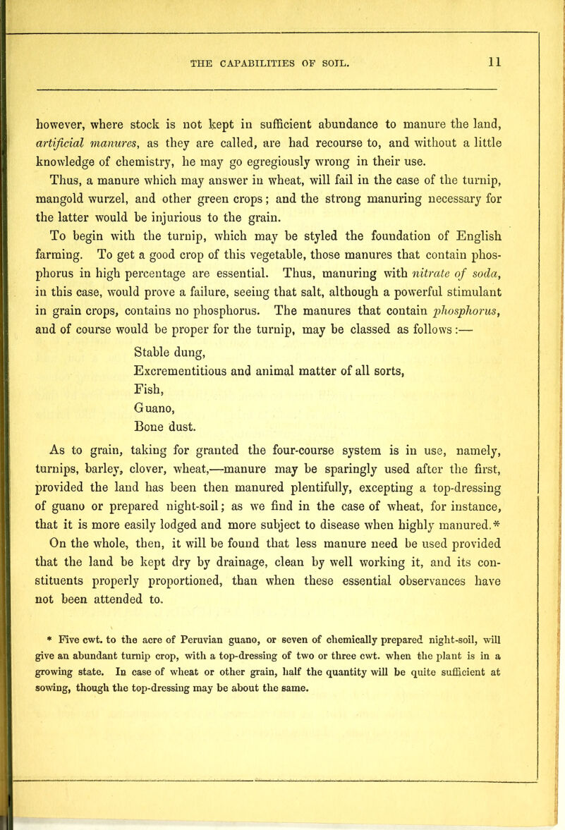 however, where stock is not kept in sufficient abundance to manure the land, artificial manures, as they are called, are had recourse to, and without a little knowledge of chemistry, he may go egregiously wrong in their use. Thus, a manure which may answer in wheat, will fail in the case of the turnip, mangold wurzel, and other green crops; and the strong manuring necessary for the latter would be injurious to the grain. To begin with the turnip, which may be styled the foundation of English farming. To get a good crop of this vegetable, those manures that contain phos- phorus in high percentage are essential. Thus, manuring with nitrate of soda, in this case, would prove a failure, seeing that salt, although a powerful stimulant in grain crops, contains no phosphorus. The manures that contain phosphorus, and of course would be proper for the turnip, may be classed as follows :— Stable dung, Excrementitious and animal matter of all sorts, Fish, Guano, Bone dust. As to grain, taking for granted the four-course system is in use, namely, turnips, barley, clover, wheat,—manure may be sparingly used after the first, provided the land has been then manured plentifully, excepting a top-dressing of guano or prepared night-soil; as we find in the case of wheat, for instance, that it is more easily lodged and more subject to disease when highly manured.* On the whole, then, it wall be found that less manure need be used provided that the land be kept dry by drainage, clean by well working it, and its con- stituents properly proportioned, than when these essential observances have not been attended to. * Five cwt. to the acre of Peruvian guano, or seven of chemically prepared night-soil, will give an abundant turnip crop, with a top-dressing of two or three cwt. when the plant is in a growing state. In case of wheat or other grain, half the quantity will be quite sufficient at sowing, though the top-dressing may be about the same.