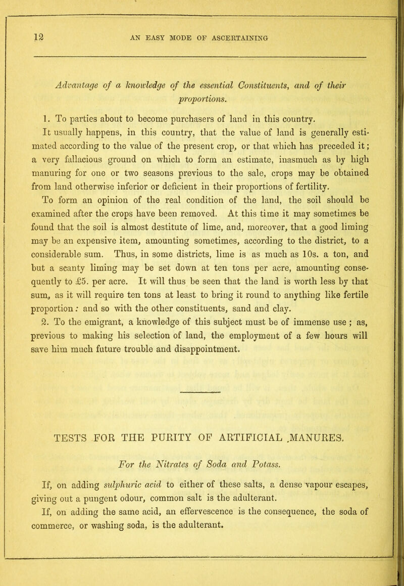 Advantage of a knowledge of the essential Constituents, and of tlieir proportions. 1. To parties about to become purchasers of land in this country. It usually happens, in this country, that the value of land is generally esti- mated according to the value of the present crop, or that which has preceded it; a very fallacious ground on which to form an estimate, inasmuch as by high manuring for one or two seasons previous to the sale, crops may be obtained from land otherwise inferior or deficient in their proportions of fertility. To form an opinion of the real condition of the land, the soil should be examined after the crops have been removed. At this time it may sometimes be found that the soil is almost destitute of lime, and, moreover, that a good liming may be an expensive item, amounting sometimes, according to the district, to a considerable sum. Thus, in some districts, lime is as much as 10s. a ton, and but a scanty liming may be set down at ten tons per acre, amounting conse- quently to £5. per acre. It will thus be seen that the land is worth less by that sum, as it will require ten tons at least to bring it round to anything like fertile proportion; and so with the other constituents, sand and clay. 2. To the emigrant, a knowledge of this subject must be of immense use ; as, previous to making his selection of land, the employment of a few hours will save him much future trouble and disappointment. TESTS FOR THE PURITY OF ARTIFICIAL .MANURES. For the Nitrates of Soda and Potass. If, on adding sulphuric acid to either of these salts, a dense vapour escapes, giving out a pungent odour, common salt is the adulterant. If, on adding the same acid, an effervescence is the consequence, the soda of commerce, or washing soda, is the adulterant.