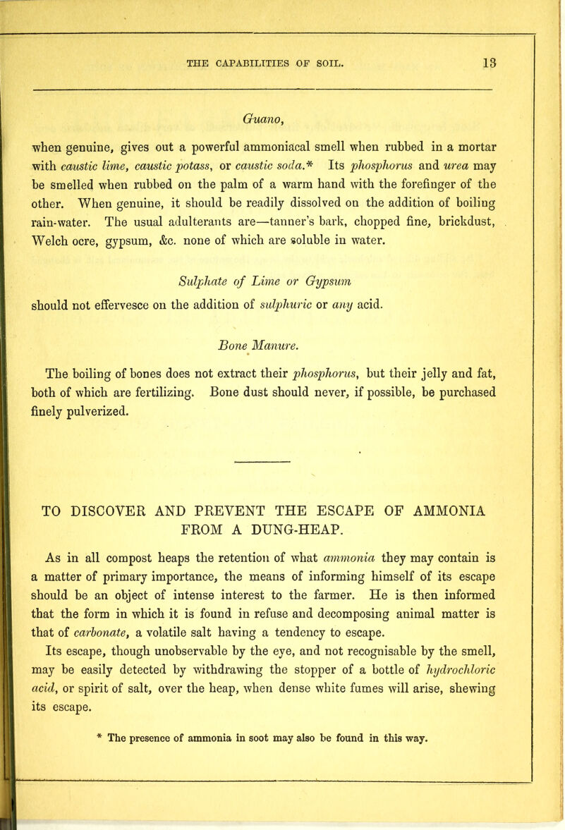 Guano, when genuine, gives out a powerful ammoniacal smell when rubbed in a mortar with caustic lime, caustic potass, or caustic soda.* Its phosphorus and urea may be smelled when rubbed on the palm of a warm hand with the forefinger of the other. When genuine, it should be readily dissolved on the addition of boiling rain-water. The usual adulterants are—tanner’s bark, chopped fine, brickdust, Welch ocre, gypsum, &c. none of which are soluble in water. Sulphate of Lime or Gypsum should not effervesce on the addition of sulphuric or any acid. Bone Manure. » The boiling of bones does not extract their phosphorus, but their jelly and fat, both of which are fertilizing. Bone dust should never, if possible, be purchased finely pulverized. TO DISCOVER AND PREVENT THE ESCAPE OF AMMONIA FROM A DUNG-HEAP. As in all compost heaps the retention of what ammonia they may contain is a matter of primary importance, the means of informing himself of its escape should be an object of intense interest to the farmer. He is then informed that the form in which it is found in refuse and decomposing animal matter is that of carbonate, a volatile salt having a tendency to escape. Its escape, though unobservable by the eye, and not recognisable by the smell, may be easily detected by withdrawing the stopper of a bottle of hydrochloric acid, or spirit of salt, over the heap, when dense white fumes will arise, shewing its escape. * The presence of ammonia in soot may also be found in this way.