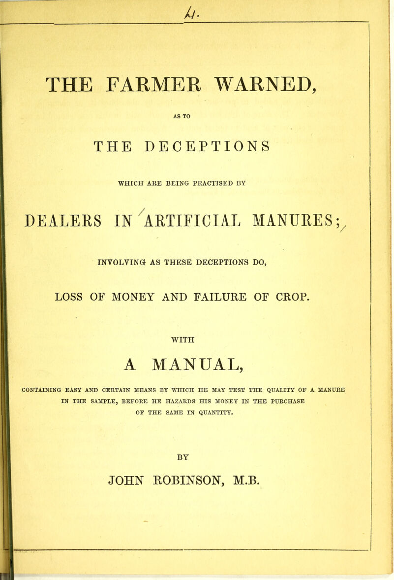 THE FARMER WARNED, AS TO THE DECEPTIONS WHICH ARE BEING PRACTISED BY DEALERS IN ARTIFICIAL MANURES; INVOLVING AS THESE DECEPTIONS DO, LOSS OF MONEY AND FAILURE OF CROP. WITH A MANUAL, CONTAINING EASY AND CERTAIN MEANS BY WHICH HE MAY TEST THE QUALITY OF A MANURE IN THE SAMPLE, BEFORE HE HAZARDS HIS MONEY IN THE PURCHASE OF THE SAME IN QUANTITY. BY JOHN ROBINSON, M.B.
