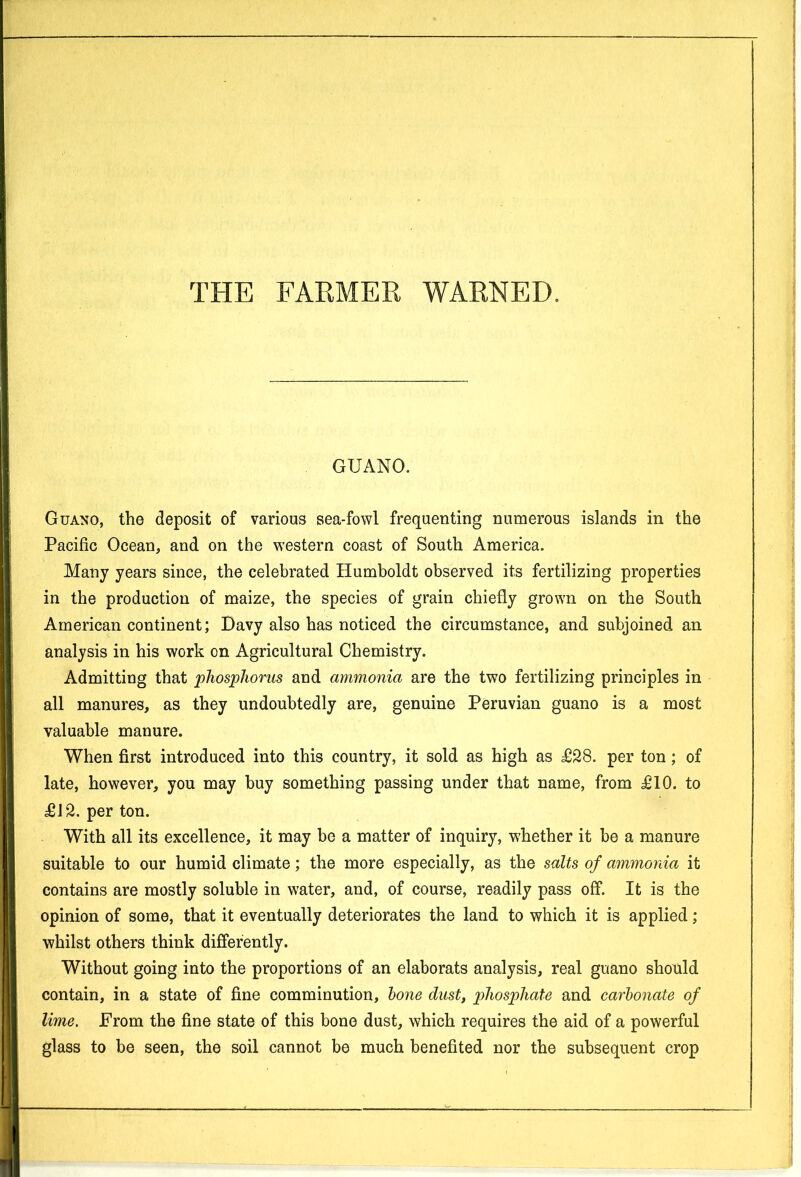 GUANO. Guano, the deposit of various sea-fowl frequenting numerous islands in the Pacific Ocean, and on the western coast of South America. Many years since, the celebrated Humboldt observed its fertilizing properties in the production of maize, the species of grain chiefly grown on the South American continent; Davy also has noticed the circumstance, and subjoined an analysis in his work on Agricultural Chemistry. Admitting that phosphorus and ammonia are the two fertilizing principles in all manures, as they undoubtedly are, genuine Peruvian guano is a most valuable manure. When first introduced into this country, it sold as high as £28. per ton; of late, however, you may buy something passing under that name, from £10. to £12. per ton. With all its excellence, it may be a matter of inquiry, whether it be a manure suitable to our humid climate; the more especially, as the salts of ammonia it contains are mostly soluble in water, and, of course, readily pass off. It is the opinion of some, that it eventually deteriorates the land to which it is applied; whilst others think differently. Without going into the proportions of an elaborats analysis, real guano should contain, in a state of fine comminution, bone dust, phosphate and carbonate of lime. From the fine state of this bone dust, which requires the aid of a powerful glass to be seen, the soil cannot be much benefited nor the subsequent crop