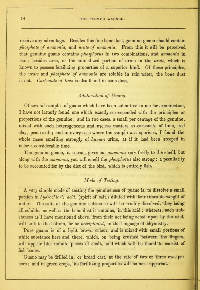 receive any advantage. Besides this fine hone dust, genuine guano should contain phosphate of ammonia, and urate of ammonia. From this it will be perceived that genuine guano contains phosphorus in two combinations, and ammonia in two; besides urea, or the animalized portion of urine in the urate, which is known to possess fertilizing properties of a superior kind. Of these principles, the urate and phosphate of ammonia are soluble in rain water, the bone dust is not. Carbonate of lime is also found in bone dust. Adulteration of Guano. Of several samples of guano which have been submitted to me for examination, I have not latterly found one which exactly corresponded with the principles or proportions of the genuine ; and in two cases, a small per centage of the genuine, mixed with such heterogeneous and useless matters as carbonate of lime, red clay, peat-earth ; and in every case where the sample was spurious, I found the whole mass smelling strongly of human urine, as if it had been steeped in it for a considerable time. The genuine guano, it is true, gives out ammonia very freely to the smell, but along with the ammonia, you will smell the phosphorus also strong; a peculiarity to be accounted for by the diet of the bird, which is entirely fish. Mode of Testing. A very simple mode of testing the genuineness of guano is, to dissolve a small portion in hydrochloric acid, (spirit of salt,) diluted with four times its weight of water. The salts of the genuine substance will be readily dissolved, they being all soluble, as well as the bone dust it contains, in this acid ; whereas, such sub* stances as I have mentioned above, from their not being acted upon by the acid, will sink to the bottom, or be precipitated, in the language of ehymistry. Pure guano is of a light brown colour, and is mixed with small portions of white substance here and there, which, on being crushed between the fingers, will appear like minute pieces of chalk, and which will be found to consist of fish bones. Guano may be drilled in, or broad cast, at the rate of two or three cwt. per acre ; and in green crops, its fertilizing properties will be most apparent.