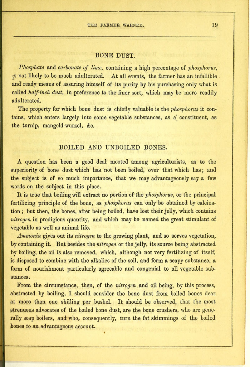BONE DUST. Phosphate and carbonate of lime, containing a high percentage of phosphorus, js not likely to be much adulterated. At all events, the farmer has an infallible and ready means of assuring himself of its purity by his purchasing only what is called half-inch dust, in preference to the finer sort, which may be more readily adulterated. The property for which hone dust is chiefly valuable is the phosphorus it con- tains, which enters largely into some vegetable substances, as a constituent, as the turnip, mangold-wurzel, &c. BOILED AND UNBOILED BONES. A question has been a good deal mooted among agriculturists, as to the superiority of bone dust which has not been boiled, over that which has; and the subject is of so much importance, that we may advantageously say a few words on the subject in this place. It is true that boiling will extract no portion of the phosphorus, or the principal fertilizing principle of the bone, as phosphorus can only be obtained by calcina- tion ; but then, the bones, after being boiled, have lost their jelly, which contains nitrogen in prodigious quantity, and which may be named the great stimulant of vegetable as well as animal life. Ammonia gives out its nitrogen to the growing plant, and so serves vegetation, by containing it. But besides the nitrogen or the jelly, its source being abstracted by boiling, the oil is also removed, which, although not very fertilizing of itself, is disposed to combine with the alkalies of the soil, and form a soapy substance, a form of nourishment particularly agreeable and congenial to all vegetable sub- stances. From the circumstance, then, of the nitrogen and oil being, by this process, abstracted by boiling, I should consider the bone dust from boiled bones dear at more than one shilling per bushel. It should be observed, that the most strenuous advocates of the boiled bone dust, are the bone crushers, who are gene- rally soap boilers, and who, consequently, turn the fat skimmings of the boiled bones to an advantageous account.