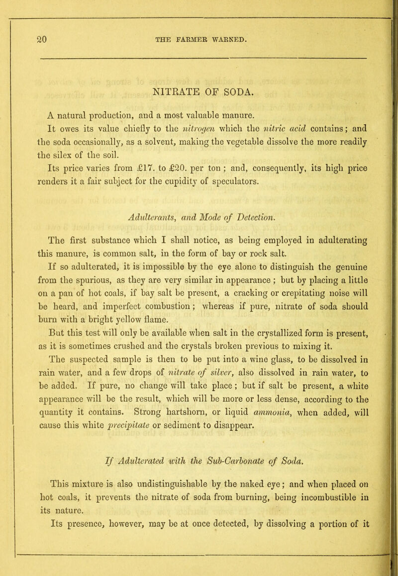 NITRATE OF SODA. A natural production, and a most valuable manure. It owes its value chiefly to the nitrogen which the nitric acid contains; and the soda occasionally, as a solvent, making the vegetable dissolve the more readily the silex of the soil. Its price varies from £17. to £20. per ton ; and, consequently, its high price renders it a fair subject for the cupidity of speculators. Adulterants, and Mode of Detection. The first substance which I shall notice, as being employed in adulterating this manure, is common salt, in the form of bay or rock salt. If so adulterated, it is impossible by the eye alone to distinguish the genuine from the spurious, as they are very similar in appearance ; but by placing a little on a pan of hot coals, if bay salt be present, a cracking or crepitating noise will be heard, and imperfect combustion; whereas if pure, nitrate of soda should burn with a bright yellow flame. But this test will only be available when salt in the crystallized form is present, as it is sometimes crushed and the crystals broken previous to mixing it. The suspected sample is then to be put into a wine glass, to be dissolved in rain water, and a few drops of nitrate of silver, also dissolved in rain water, to be added. If pure, no change will take place; but if salt be present, a white appearance will be the result, which will be more or less dense, according to the quantity it contains. Strong hartshorn, or liquid ammonia, when added, will cause this white 'precipitate or sediment to disappear. If Adulterated with the Sub-Carbonate of Soda. This mixture is also undistinguishable by the naked eye; and when placed on hot coals, it prevents the nitrate of soda from burning, being incombustible in its nature. Its presence, however, may be at once detected, by dissolving a portion of it