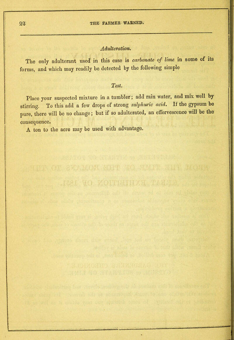 Adulteration. The only adulterant used in this case is carbonate of lime in some of its forms, and which may readily be detected by the following simple Test. Place your suspected mixture in a tumbler; add rain water, and mix well by stirring. To this add a few drops of strong sulphuric acid. If the gypsum be pure, there will be no change; but if so adulterated, an effervescence will be the consequence. A ton to the acre may be used with advantage.