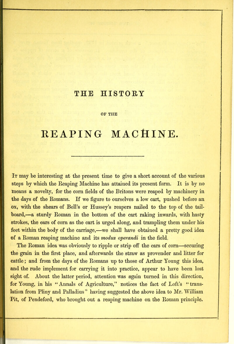 OF THE REAPING MACHINE. It may be interesting at the present time to give a short account of the various steps by which the Reaping Machine has attained its present form. It is by no means a novelty, for the com fields of the Britons were reaped by machinery in the days of the Romans. If we figure to ourselves a low cart, pushed before an ox, with the shears of Bell’s or Hussey’s reapers nailed to the top of the tail- board,-“a sturdy Roman in the bottom of the cart raking inwards, with hasty strokes, the ears of corn as the cart is urged along, and trampling them under his feet within the body of the carriage,—we shall have obtained a pretty good idea of a Roman reaping machine and its modus operandi in the field. The Roman idea was obviously to ripple or strip off the ears of com—securing the grain in the first place, and afterwards the straw as provender and litter for cattle; and from the days of the Romans up to those of Arthur Young this idea, and the rude implement for carrying it into practice, appear to have been lost sight of. About the latter period, attention was again turned in this direction, for Young, in his “ Annals of Agriculture,” notices the fact of Loft’s “ trans- lation from Pliny and Palladius ” having suggested the above idea to Mr. William Pit, of Pendeford, who brought out a reaping machine on the Roman principle.