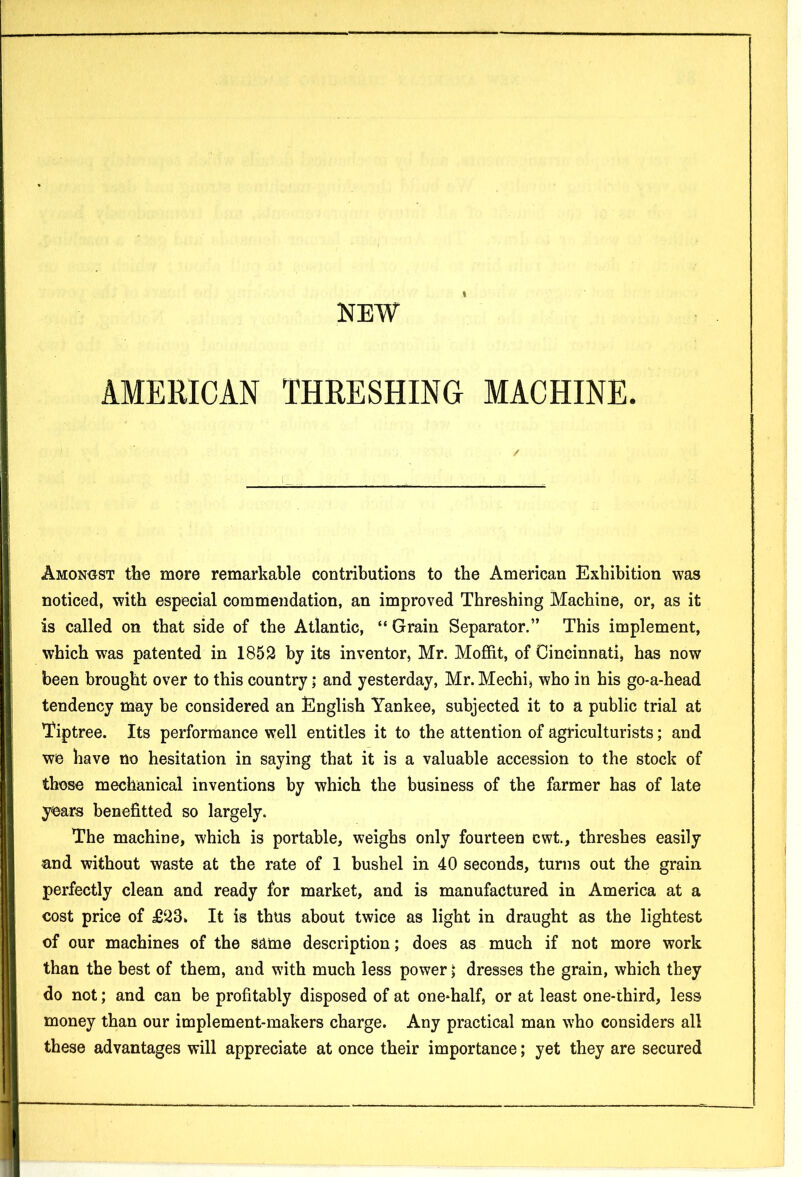 I NEW AMERICAN THRESHING MACHINE. / Amongst the more remarkable contributions to the American Exhibition was noticed, with especial commendation, an improved Threshing Machine, or, as it is called on that side of the Atlantic, “ Grain Separator.” This implement, which was patented in 1852 by its inventor, Mr. Moffit, of Cincinnati, has now been brought over to this country; and yesterday, Mr. Mechi, who in his go-a-head tendency may he considered an English Yankee, subjected it to a public trial at Tiptree. Its performance well entitles it to the attention of agriculturists; and we have no hesitation in saying that it is a valuable accession to the stock of those mechanical inventions by which the business of the farmer has of late years benefitted so largely. The machine, which is portable, weighs only fourteen cwt., threshes easily and without waste at the rate of 1 bushel in 40 seconds, turns out the grain, perfectly clean and ready for market, and is manufactured in America at a cost price of £23. It is thus about twice as light in draught as the lightest of our machines of the same description; does as much if not more work than the best of them, and with much less power; dresses the grain, which they do not; and can be profitably disposed of at one-half, or at least one-third, less money than our implement-makers charge. Any practical man who considers all these advantages will appreciate at once their importance; yet they are secured