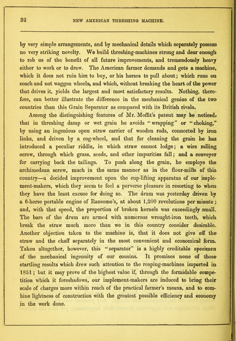 by very simple arrangements, and by mechanical details which separately possess no very striking novelty. We build threshing-machines strong and dear enough to rob us of the benefit of all future improvements, and tremendously heavy either to work or to draw. The American farmer demands and gets a machine, which it does not ruin him to buy, or his horses to pull about; which runs on coach and not waggon wheels^ and which, without breaking the heart of the power that drives it, yields the largest and most satisfactory results. Nothing, there- fore, can better illustrate the difference in the mechanical genius of the two countries than this Grain Separator as compared with its British rivals. Among the distinguishing features of Mr. Moffit’s patent may be noticed* that in threshing damp or wet grain he avoids “wrapping” or “choking,” by using an ingenious open straw carrier of wooden rods, connected by iron links, and driven by a cog-wheel, and that for cleaning the grain he has introduced a peculiar riddle, in which straw cannot lodge; a wire rolling screw, through which grass, seeds, and other impurities fall; and a conveyer for carrying back the tailings. To push along the grain, he employs the archimedean screw, much in the same manner as in the flour-mils of this country—a decided improvement upon the cup-lifting apparatus of our imple- ment-makers, which they seem to feel a perverse pleasure in resorting to- when they have the least excuse for doing so. The drum was yesterday driven by a 6-horse portable engine of Ransome’s, at about 1,200 revolutions per minute;, and, with that speed, the proportion of broken kernels was exceedingly small. The bars of the drum are armed with numerous wrought-iron teeth, which break the straw much more than we in this country consider desirable. Another objection taken to the machine is, that it does not give off the; straw and the chaff separately in the most convenient and economical1 form. Taken altogether, however, this “separator” is a highly creditable specimen of the mechanical ingenuity of our cousins. It promises none of those startling results which drew such attention to the reaping-machines imported in 1851; but it may prove of the highest value if, through the formidable compe- tition which it foreshadows, our implement-makers are induced to bring their scale of charges more within reach of the practical farmer’s means, and to com- bine lightness of construction with the greatest possible efficiency and economy in the work done.