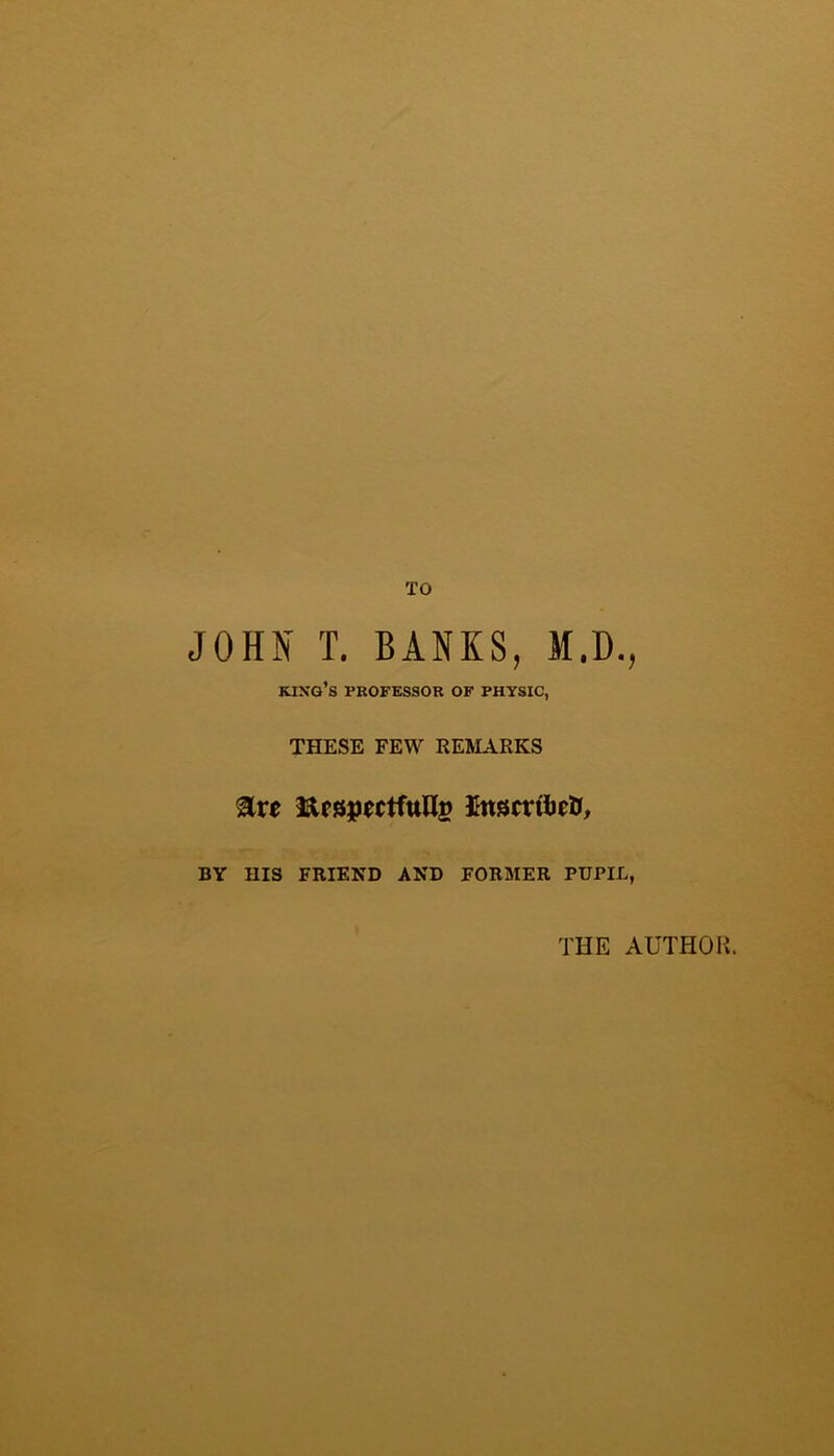 TO JOHN T. BANKS, M.D., king’s professor of physic, THESE FEW REMARKS ^xe InscttbeO, BY HIS FRIEND AND FORMER PUPIL, THE AUTHOK.