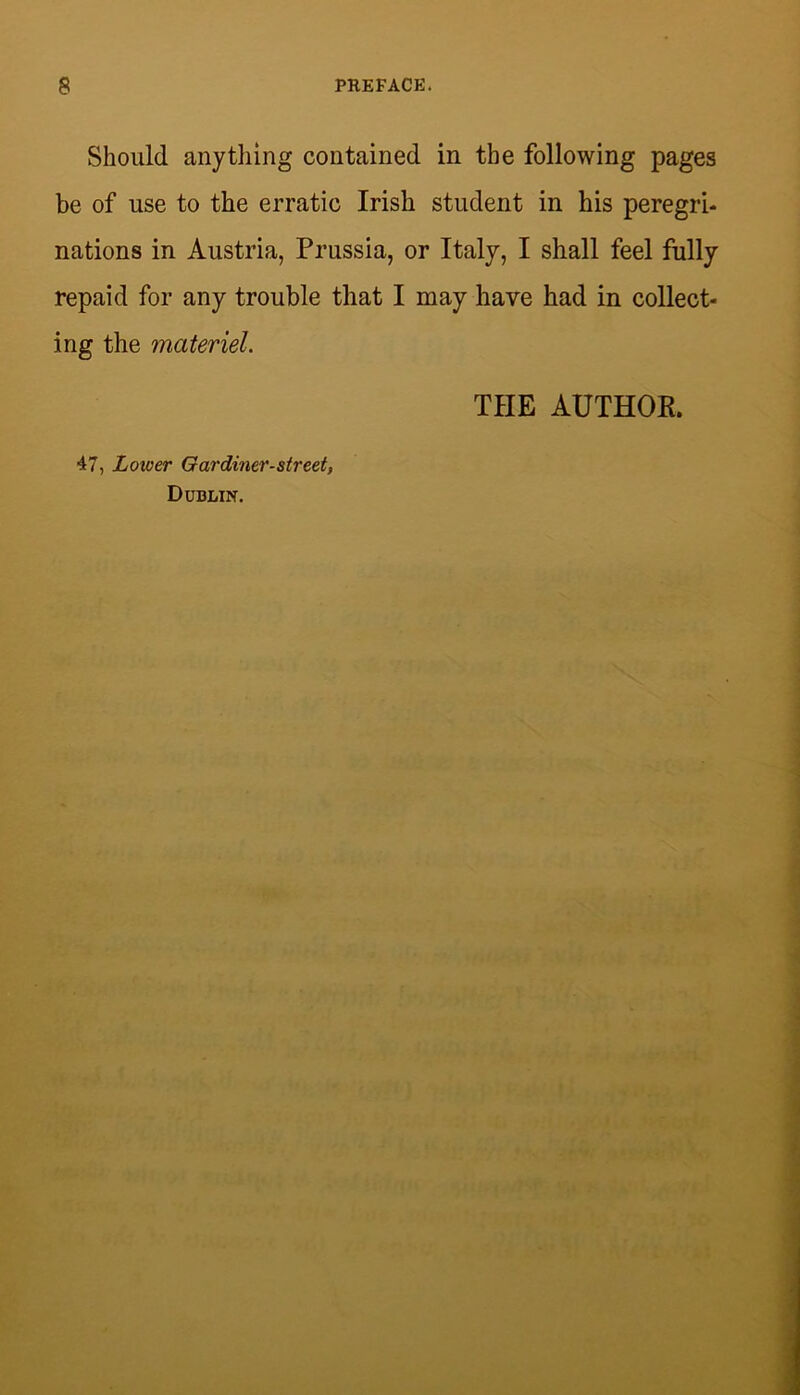 Should anything contained in the following pages be of use to the erratic Irish student in his peregri* nations in Austria, Prussia, or Italy, I shall feel fully repaid for any trouble that I may have had in collect- ing the materiel. THE AUTHOK. 47, Lower Oardiner-street, Dublin.