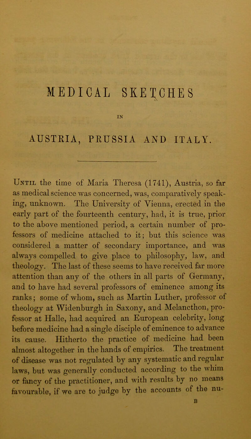 MEDICAL SKETCHES IN AUSTRIA, PRUSSIA AND ITALY. Until the time of Maria Theresa (1741), Austria, so far as medical science was concerned, was, comparatively speak- ing, unknown. The University of Vienna, erected in the early part of the fourteenth century, had, it is true, prior to the above mentioned period, a certain number of pro- fessors of medicine attadied to it; but this science was considered a matter of secondary importance, and was always compelled to give place to philosophy, law, and theology. The last of these seems to have received far more attention than any of the others in all parts of Germany, and to have had several professors of eminence among its ranks; some of whom, such as Martin Luther, professor of theology at Widenburgh in Saxony, and Melancthon, pro- fessor at Halle, had acquired an European celebrity, long before medicine had a single disciple of eminence to advance its cause. Hitherto the practice of medicine had been almost altogether in the hands of empirics. The treatment of disease was not regulated by any systematic and regular laws, but was generally conducted according to the whim or fancy of the practitioner, and with results by no means favourable, if we are to judge by the accounts of the nu- B