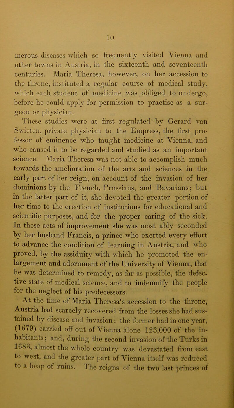 inerous diseases wliich so frequently visited Vienna and other towns in Austria, in the sixteenth and seventeenth centuries. Maria Theresa, however, on her accession to the throne, instituted a regular course of medical study, which each student of medicine was obliged to undergo, before he could apply for permission to practise as a sur- geon or physician. Tliese studies were at first regulated by Gerard van Swieten, private physician to the Empress, the first pro- fessor of eminence who taught medicine at Vienna, and who caused it to be regarded and studied as an important science. Maria Theresa was not able to accomplish much towards the amelioration of the arts and sciences in the early part of her reign, on account of the invasion of her dominions by the French, Prussians, and Bavarians; but in the latter part of it, she devoted the greater portion of her time to the erection of institutions for educational and scientific purposes, and for the proper caring of the sick. In these acts of improvement she was most ably seconded by her husband Francis, a prince who exerted every effort to advance the condition of learning in Austria, and who proved, by the assiduity with which he promoted the en- largement and adornment of the University of Vienna, that he was determined to remedy, as far as possible, the defec- tive state of medical science, and to indemnify the people for the neglect of his predecessors. At the time of Maria Theresa’s accession to the throne, Austria had scarcely recovered fi’om the losses she had sus- tained by disease and invasion: the former had in one year, (1G79) earned off out of Vienna alone 123,000 of the in- habitants ; and, during the second invasion of the Turks in 1683, almost the whole country was devastated from east to west, and the greater part of Vienna itself was reduced to a henp of ruins, dhe reigns of the two last princes of