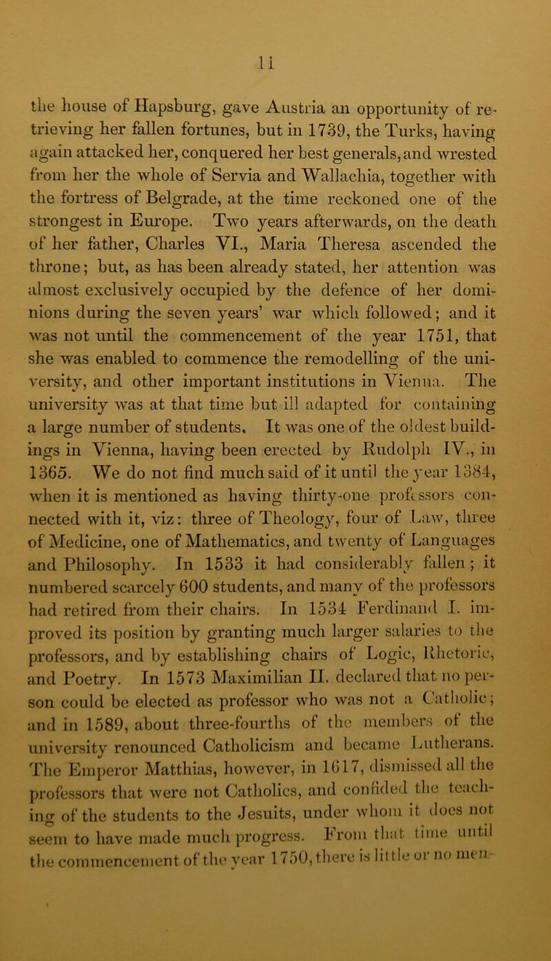 the house of Hapsburg, gave Austria an opportunity of re^ trieving her fallen fortunes, but in 1739, the Turks, having again attacked her, conquered her best generals, and wrested from her the whole of Servia and Wallachia, together with the fortress of Belgrade, at the time reckoned one of the strongest in Europe. Two years afterwards, on the death of her father, Charles VI., Maria Theresa ascended the throne; but, as has been already stated, her attention was almost exclusively occupied by the defence of her domi- nions during the seven years’ war which followed; and it was not until the commencement of the year 1751, that she was enabled to commence the remodelling of the uni- versity, and other important institutions in Vienna. The university was at that time but ill adapted for containing a large number of students. It was one of the oldest build- ings in Vienna, having been erected by Rudolph IV., in 1365. We do not find much said of it until the 3'ear 1384, when it is mentioned as having thirty-one proft ssors con- nected with it, viz: tluree of Theology, four of Law, three of Medicine, one of Mathematics, and twenty of Languages and Philosophy. In 1533 it had considerably fallen; it numbered scarcely 600 students, and many of the })rofessors had retired from their chairs. In 1534 Ferdinand I. im- proved its position by granting much larger salaries to the professors, and by establishing chairs of Logic, Rhetoric, and Poetry. In 1573 Maximilian II. declared that no per- son could be elected as professor who was not a Catholic; and in 1589, about three-fourths of the meinber.s of the university renounced Catholicism and became Lutherans. The Emperor Matthias, however, in 1617, dismissed all the professors that were not Catholics, and conrided the teach- ing of the students to the Jesuits, under whom it does not seem to have made much progress. From that time until the commencement of the year 1 ^50, there is little oi no nun