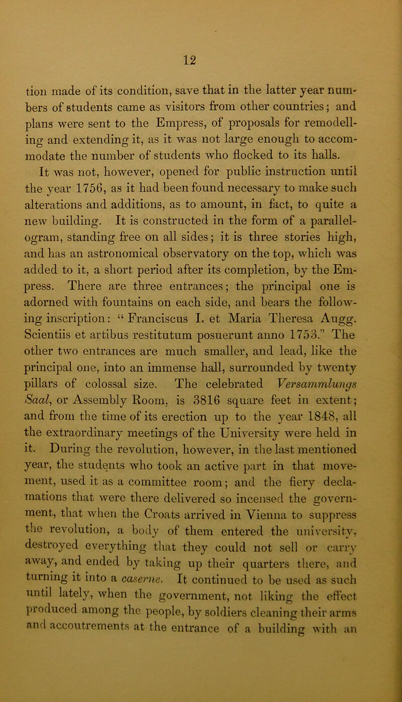 tioii made of its condition, save that in the latter year num- bers of students came as visitors from other countries; and plans were sent to the Empress, of proposals for remodell- ing and extending it, as it was not large enough to accom- modate the number of students who flocked to its halls. It was not, however, opened for public instruction until the year 1756, as it had been found necessary to make such alterations and additions, as to amount, in fact, to quite a new building. It is constructed in the form of a parallel- ogram, standing free on all sides; it is three stories high, and has an astronomical observatory on the top, which was added to it, a short period after its completion, by the Em- press. There are three entrances; the principal one is adorned with fountains on each side, and bears the follow- ing inscription: “ Franciscus I. et Maria Theresa Augg. Scientiis et artibus restitutum posuerunt anno 1753.” The other two entrances are much smaller, and lead, like the principal one, into an immense hall, smTounded by twenty pillars of colossal size. The celebrated Versammlungs A^aa/, or Assembly Room, is 3816 square feet in extent; and from the time of its erection up to the year 1848, all the extraordinary meetings of the University were held in it. During the revolution, however, in the last mentioned year, the students who took an active part in that move- ment, used it as a committee room; and the fiery decla- mations that were there delivered so incensed the govern- ment, that when the Croats arrived in Vienna to suppress the revolution, a body of them entered the university, destroyed everything that they could not sell or carry away, and ended by taking up their quarters there, and turning it into a caserne. It continued to be used as such iintil lately, when the government, not liking the effect produced among the people, by soldiers cleaning their arms anrl accoiitrements at the entrance of a building with an