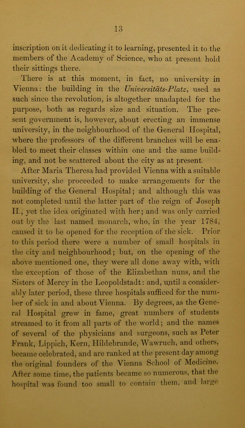 inscription on it dedicating it to learning, presented it to tlie members of tlie Academy of Science, who at present hold their sittings there. There is at this moment, in fact, no university in Vienna: the building in the Universitdts-Platz, used as such since the revolution, is altogether unadapted for the purpose, both as regards size and situation. The pre- sent government is, however, about erecting an immense university, in the neighbourhood of the General Hospital, where the professors of the different branches will be ena- bled to meet their classes within one and the same build- ing, and not be scattered about the city as at present. After Maria Theresa had provided Vienna with a suitable university, she proceeded to make arrangements for the building of the General Hospital; and although this was not completed until the latter part of the reign of Joseph IL, yet the idea originated with her; and was only carried out by the last named monarch, Avho, in the year 1784, caused it to be opened for the reception of the sick. Prior to this period there Avere a number of small hospitals in the city and neighbourhood; but, on the opening of the above mentioned one, they Avere all done aAvay Avith, with the exception of those of the Elizabethan nuns, and the Sisters of Mercy in the Leopoldstadt: and, until a consider- ably later period, these three hospitals sufficed for the num- ber of sick in and about Vienna. By degrees, as the Gene- ral Hospital grew in fame, great numbers of students streamed to it from all parts of the Avorld; and the names of several of the physicians and surgeons, such as Peter Frank, Lippich, Kern, Hildebrande, WhaatucIi, and others, became celebrated, and arc ranked at the present day among the original founders of the Vienna School of Medicine. After some time, the patients became so numerous, that the hospital was found too small to contain them, and larf^e