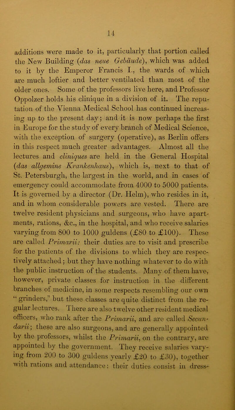 additions were made to it, particularly that portion called the New Building {das neue Gebdude), which was added to it by the Emperor Francis I., the wards of which are much loftier and better ventilated than most of the older ones. Some of the professors live here, and Professor Oppolzer holds his clinique in a division of it. The repu- tation of the Vienna Medical School has continued mcreas- ing up to the present day; and it is now perhaps the first in Europe for the study of every branch of Medical Science, with the exception of surgery (operative), as Berlin offers in this respect much greater advantages. Almost all the lectures and cliniques are held in the General Hospital {das allgemine Kranhenhaus')., which is, next to that of St. Petersburgh, the largest in the world, and in cases of emergency could accommodate from 4000 to 5000 patients. It is governed by a director (Dr. Helm), who resides in it, and in whom considerable powers are vested. There are twelve resident physicians and surgeons, who have apart- ments, rations, &c,, in the hospital, and who receive salaries varying from 800 to 1000 guldens (£80 to £100). These are called Primarii: their duties are to visit and prescribe for the patients of the divisions to which they are respec- tively attached; but they have nothing whatever to do with the public instruction of the students. Many of them have, however, private classes for instruction in the different branches of medicine, in some respects resembling our own “ grinders,” but these classes are quite distinct from the re- gular lectures. 4 here are also twelve other resident medical officers, who rank after the Prima7'ii^ and are called Secun- darii; these are also surgeons, and are generally appointed by the professors, whilst the Pi'imarii, on the contrary, are appointed by the government. They receive salaries vary- ing from 200 to 300 guldens yearly £20 to £30), together with rations and attendance: their duties consist in dress-