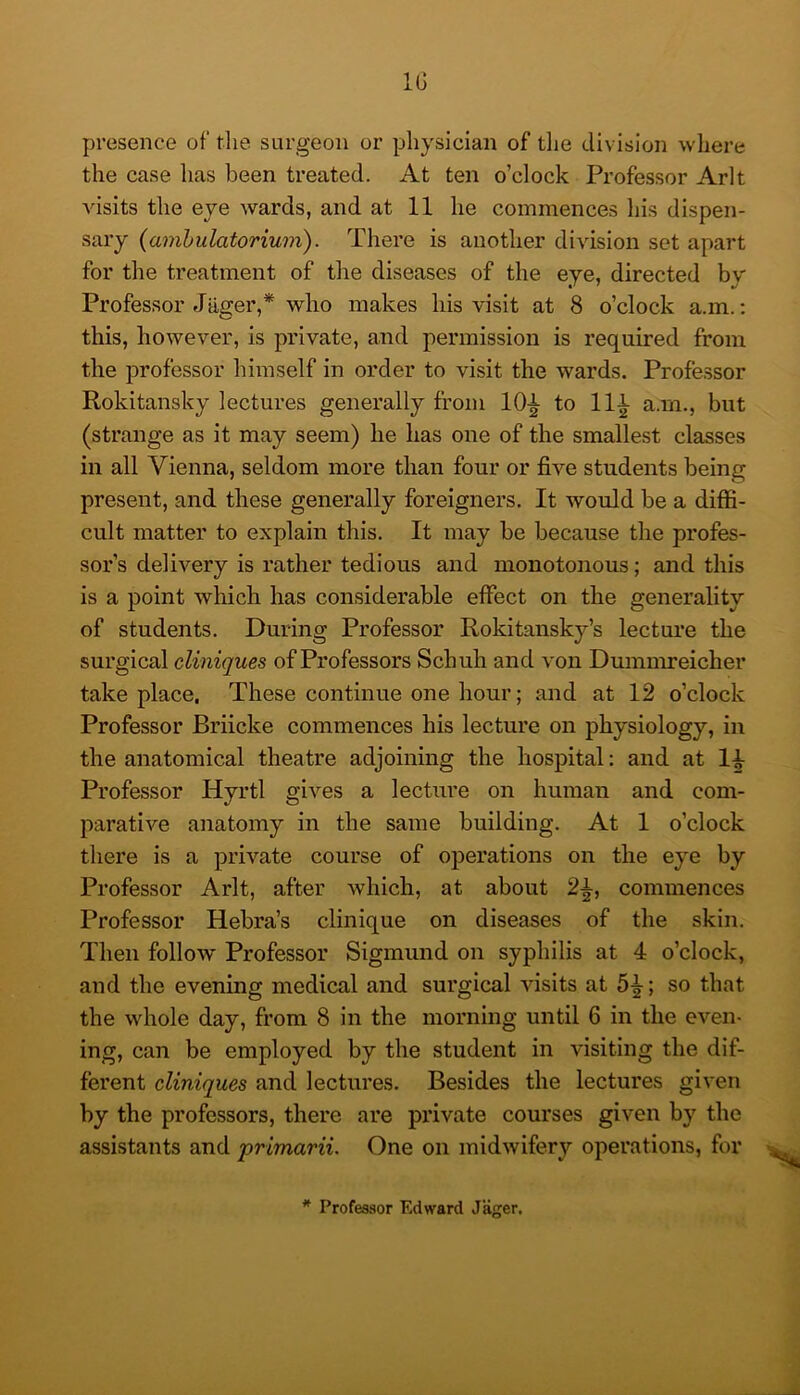 IG presence of tlie surgeon or physician of tlie division where the case has been treated. At ten o’clock Professor Arlt visits the eye wards, and at 11 he commences his dispen- sary {amhulatorium). There is another division set apart for the treatment of the diseases of the eye, directed bv Professor Jager,* who makes his visit at 8 o’clock a.m.; this, however, is private, and permission is required from the professor himself in order to visit the wards. Professor Rokitansky lectures generally from 10|- to 111 a.m., but (strange as it may seem) he has one of the smallest classes in all Vienna, seldom more than four or five students being present, and these generally foreigners. It would be a diffi- cult matter to explain this. It may be because the profes- sor’s delivery is rather tedious and monotoiious; and this is a point which has considerable effect on the generality of students. During Professor Rokitansky’s lecture the surgical cliniques of Professors Schuh and von Dumnmeicher take place. These continue one hour; and at 12 o’clock Professor Briicke commences his lecture on physiology, in the anatomical theatre adjoining the hospital: and at li Professor Hyrtl gives a lecture on human and com- parative anatomy in the same building. At 1 o’clock there is a private course of operations on the eye by Professor Arlt, after which, at about 2^, commences Professor Hebra’s clinique on diseases of the skin. Then follow Professor Sigmund on syphilis at 4 o’clock, and the evening medical and surgical visits at 5^; so that the whole day, from 8 in the morning until 6 in the even- ing, can be employed by the student in visiting the dif- ferent cliniques and lectures. Besides the lectures given by the professors, there are private courses given by the assistants and primarii. One on midwifery operations, for * Professor Edward Jager.
