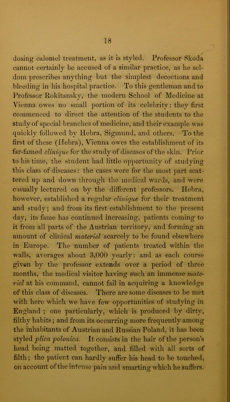 dosing calomel treatment, as it is styled. Professor Skoda cannot certainly be accused of a similar practice, as he sel- dom prescribes anything but the simplest decoctions and bleeding in his hospital practice. To this gentleman and to Ih’ofessor Rokitansky, the modern School of Medicine at Vienna owes no small portion of its celebrity: they first commenced to direct the attention of the students to the study of special branches of medicine, and their example was quickly followed by Hebra, Sigmund, and others. To the first of these (Ilebra), Vienna owes the establishment of its far-famed cUnique for the study of diseases of the skin. Prior to his time, the student had little opportunity of studying tliis class of diseases: the cases were for the most part scat- tered up and down through the medical wards, and were casually lectured on by the different professors. Hebra, however, established a regular clinique for their treatment and study; and from its first establishment to the present day, its fame has continued increasing, patients coming to it from all parts of the Austrian territory, and forming an amount of clinical materiel scarcely to be found elsewhere in Europe. The number of patients treated within the walls, averages about 3,000 yearly: and as each course given by the professor extends over a period of three months, the medical visitor having such an immense mate- riel at his command, cannot fail in acquiring a knowledge of this class of diseases. There are some diseases to be met with here which we have few opportunities of studying in England ; one particularly, which is produced by dirty, filthy habits; and from its occurring more frequently among the inhabitants of Austrian and Russian Poland, it has been styled plica polonica. It consists in the hair of the person’s head being matted together, and filled with all sorts of filth; the patient can hardly suffer his head to be touched, on account of the intense pain and smarting Avhich he suffers.